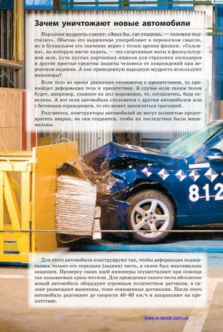 Народная мудрость гласит: «Знал бы, где упадешь, — соломки под­
стелил». Обычно это выражение употребляют в переносном смысле,
но и буквальное его значение верно с точки зрения физики. «Солом­
ка», на которую мягче падать, — это спортивные маты в физкультур­
ном зале, куча пустых картонных ящиков для страховки каскадеров
и другие простые средства защиты человека от повреждений при ве­
роятном падении. А как приведенную народную мудрость используют
инженеры?
Если тело во время движения столкнется с препятствием, то про­
изойдет деформация тела и препятствия. В случае если таким телом
будет, например, упавшее на пол мороженое, то, согласитесь, беда не­
велика. А вот если автомобиль столкнется с другим автомобилем или
с бетонным ограждением, то это может закончиться трагедией.
Разумеется, конструкторы автомобилей не могут полностью предот­
вратить аварии, но они стараются, чтобы их последствия были мини­
мальны.
Зачем уничтожают новые автомобили
Для этого автомобили конструируют так, чтобы деформации подвер­
гались только его передняя (задняя) часть, а салон был максимально
защищен. Проверку своих идей инженеры осуществляют при помощи
так называемых краш-тестов. Для проведения такого теста абсолютно
новый автомобиль оборудуют огромным количеством датчиков, в са­
лоне размещают манекены, тоже оснащенные датчиками. После этого
автомобиль разгоняют до скорости 40–60 км/ч и направляют на пре­
пятствие.
www.e-ranok.com.ua
 