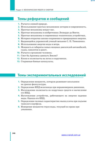 246
Раздел 4. Механическая работа и энергия
Темы рефератов и сообщений
 1. 	Рычаги в живой природе.
  2. 	Использование простых механизмов: история и современность.
  3. 	Простые механизмы вокруг нас.
  4.	 Простые механизмы в изобретениях Леонардо да Винчи.
  5. 	Простые механизмы в современных технических устройствах.
  6. 	История открытия закона сохранения и превращения энергии.
  7. 	Выдающийся украинский ученый-механик С. П. Тимошенко.
 8. 	Использование энергии воды и ветра.
 9. 	Мощность и габариты самых мощных двигателей автомобилей,
судов, самолетов и ракет.
10.	 Рычаги в организме человека.
11.	 Смог бы Архимед сдвинуть Землю?
12.	 Блоки и полиспасты на яхтах и парусниках.
13.	 Старинные боевые катапульты.
Темы экспериментальных исследований
 1. 	Определение мощности, которую развивают школьники
на уроках физкультуры.
 2. 	Определение КПД велосипеда при неравномерном движении.
 3. 	Изготовление полиспаста из подручных средств и вычисление
его КПД.
 4. 	Изготовление устройства, работающего на энергии падения
воды. Оценка его КПД.
 5.	 Определение силовых характеристик мышц плеча при подъеме
тяжелого портфеля.
 6.	 Измерение мощности струи воды, текущей из крана при
умывании.
www.e-ranok.com.ua
 