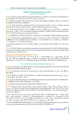 251
Раздел 3 «Взаимодействие тел. Сила»
Часть І. Сила. Виды сил
№ 14. 2. Земля и вода; действия скомпенсированы. 4. Можно. 5. От газов, вылетающих из
сопла ракеты. 7. 5,3 ·103
кг; 2,5 ·102
кг; 4,7 кг; 1,5·104
кг.
№ 15. 1. Влево. 2. 189 г 740 мг. 3. 45 кг. 5. 145,23 г. 8. а) 5300 кг; б) 250 кг; в) 4,7 кг; г) 0,15 кг.
9. а) 5230 г; б) 270,84 г; в) 56,091 г.
№ 16. 1. а) Не изменится; б) уменьшится; в) увеличится. 2. 21,5 т, 21,5 г. 4. Если средние
плотности тел равны. 5. Масса меда; ≈1 6, раза. 6. Из оргстекла; в 1,5 раза.
№ 17. 1. Из сосны. 2. 100 л. 3. а) ρ = 900 кг/м3
; б) V = 200 см3
; в) m = ⋅2 5 104
, кг. 4. Имеет
пустоту; ρф =10 1, г/см3
, это меньше плотности серебра. 5. 1200 т. 6. Масса воздуха больше.
7. 2,7 г/см3
; может быть из алюминия. 9. 0,4 кг.
№ 18. 2. 300 Н; 0. 3. 120 Н или 20 Н. 5. 1 кН. 6. Да. 7. 20 Н; 80 Н; 120 Н; 180 Н; 8 решений.
№ 19. 1. Столешница деформируется; вверх. 2. 10 см. 3. 2 Н. 4. а) 50 Н/м; б) 20 кН/м;
в) 600 Н/м. 5. а) k = 650 Н/м; б) F = 0,8 Н; в) x = 3 м. 6. 168 Н. 7. k1
= 2 кН/м, k2
= 500 Н/м;
x1
= 1,25 см, x2
= 5 см. 8. 45 см; 22 Н/м.
№ 20. 2. Вес действует на стол. 3. 6 Н. 4. 60 кг. 5. 14,2 Н. 6. 70 Н. 8. 100 г. 9. ≈ 3,1 г/см3
,
40 Н/м.
№ 21. 1. Нет. 2. Трение скольжения изменяется на жидкое трение. 3. а) 3 Н; б) брусок будет
сохранять состояние покоя; 2 Н. 4. а) Увеличивалась; б) скорость движения шкафа будет
увеличиваться. в) 0,25. 5. 5 см.
Задания для самопроверки к разделу 3. Часть І
1. г. 2. б. 3. а. 4. б. 5. в. 6. г. 7. в. 8. а. 9.

F1 — сила трения,

F2 — сила тяги; F F1 2= .
10. Fтяж = 80 Н, направлена вниз; P = 80 Н, направлена вниз; N =160 Н, направлена
вверх. 11. А–5, Б–3, В–1, Г–4. 12. 40 Н. 13. Воду. 14. 250 кг. 15. 750 Н/м. 16. 8540 кг/м3
.
Часть ІІ. Давление. Закон Архимеда. Плавание тел
№ 22. 1. Уменьшится. 3. 3 МПа. 4. На 1 м2
грунта трактор действует с силой 27 кН; 78,3 кН.
5. 350 Па; 15 000 Па; 360 Па. 6. 60 кг.
№ 23. 1. Увеличится; нельзя. 3. Увеличится. 4. На законе Паскаля. 7. 1,6 кг. 8. 400 кг.
10. 1200 Н.
№ 24. 1. 200 Па. 2. 1 МПа. 3. Увеличится. 4. ≈ 90 см. 5. Давление однаковое; F Fдавл давл2 1 .
7. Да. 8. 80 кг. 9. 24 кН; ≈ 2 4, т.
№ 25. 1. Да. 2. Давление воздуха над поверхностью воды в соломинке меньше атмосферного.
4. ≈133 3, Па. 5. 73,3 кПа; 700 мм рт. ст. 7. 220 м.
№ 26. 1. В баллоне. 2. На 2 кПа. 4. 94,6 кПа. 6. 80 гПа. 8. 4 м.
№ 27. 1. а) F F Fa a aрх рх рх1 2 3= = ; б) F F Fa a aрх рх рх3 1 2  ; в) F F Fa a aрх рх рх1 2 3  ; г) F F Fa a aрх рх рх1 2 3= =
F Fa aх рх рх1 2 3= = . 2. Чтобы на лодку начала действовать выталкивающая сила. 3. 3,2 Н. 4. 1 дм3
.
5. 1/4 часть бруска. 6. 6 Н. 7. 5,4 кг; 2700 кг/м3
. 8. Закон Паскаля — да; закон Архимеда —
нет. 9. 1,4 т. 10. Нет.
№ 28. 1. Да; нет; нет. 2. ρ ρ ρ ρ4 3 1 2   . 3. Да. 5. 200 г. 6. Нижний слой — ртуть, сред-
ний — вода, верхний — бензин; 1 — пенопластовый, 2 — дубовый, 3 — стальной. 7. 14 м3
,
14 т. 9. А–4, Б–3, В–2, Г–1. 11. 2500 кг/м3
, 80 Н, ρт т т= m V/ , F V gaрх т ж= ρ ; 80 кг, 20 дм3
,
m Vт т т= ρ , V F gт рх ж= a /ρ ; 250 см3
, 800 кг/м3
, V mт т т= ρ , ρж = F gVарх т/ .
№ 29. 1. а) 150 МН; б) 145 МН. 2. 900 кг. 3. а) 1 Н; б) 2 Н. 4. Выталкивающая сила не изменит-
ся; осадка судна уменьшится. 5. Уменьшится на 583 м3
. 6. 0,99 кг/м3
.
Ответы к упражнениям и заданиям для самопроверки
www.e-ranok.com.ua
 