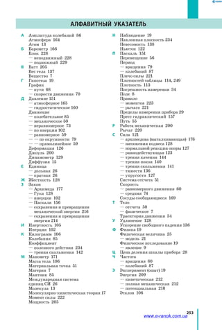 253
A	 Амплитуда колебаний  86
	 Атмосфера  164
	 Атом  13
Б	 Барометр  166
	 Блок  228
	 — неподвижный 228
	 — подвижный 229
В	 Ватт 205
	 Вес тела 137
	 Вещество 7
Г	 Гипотеза 19
	 График
	 — пути 68
	 — скорости движения 70
Д	 Давление 151
	 — атмосферное 165
	 — гидростатическое 160
	 Движение
	 — колебательное 85
	 — механическое 50
	 — неравномерное 73
	 — по инерции 102
	 — равномерное 59
	 — — по окружности 79
	 — — прямолинейное 59
	 Деформация 126
	 Джоуль 200
	 Динамометр 129
	 Диффузия 15
Е	 Единица
	 — дольная 26
	 — кратная 26
Ж	 Жесткость 128
З	 Закон
	 — Архимеда 177
	 — Гука 128
	 — инерции  102
	 — Паскаля 156
	 — сохранения и превращения
механической энергии 216
	 — сохранения и превращения
энергии 214
И	 Инертность 105
	 Инерция 102
К	 Килограмм 106
	 Колебания  85
	 Коэффициент
	 — полезного действия 234
	 — трения скольжения 142
М	 Манометр 171
	 Масса тела 106
	 Материальная точка 51
	 Материя 7
	 Маятник 85
	 Международная система
единиц СИ 26
	 Молекула 13
	 Молекулярно-кинетическая теория 17
	 Момент силы 222
	 Мощность 205
Н	 Наблюдение 19
	 Наклонная плоскость 234
	 Невесомость 138
	 Ньютон 122
П	 Паскаль 151
	 Перемещение 56
	 Период
	 — вращения 79
	 — колебаний 87
	 Плечо силы 221
	 Плотностей таблицы  114, 249
	 Плотность  113
	 Погрешность измерения 34
	 Поле 8
	 Правило
	 — моментов 223
	 — рычага 221
	 Пределы измерения прибора 29
	 Пресс гидравлический 157
	 Путь 55
Р	 Работа механическая 200
	 Рычаг 220
С	 Сила 121
	 — архимедова (выталкивающая) 176
	 — натяжения подвеса 128
	 — нормальной реакции опоры 127
	 — равнодействующая 123
	 — трения качения 144
	 — трения покоя 140
	 — трения скольжения 141
	 — тяжести 136
	 — упругости 127
	 Система отсчета 51
	 Скорость
	 — равномерного движения 60
	 — средняя 74
	 Сосуды сообщающиеся 169
Т	 Тело
	 — отсчета 50
	 — физическое 7
	 Траектория движения 54
У	 Удлинение  128
	 Ускорение свободного падения 136
Ф	 Физика 10
	 Физическая величина 25
	 — модель 21
	 Физическое исследование 19
	 — явление 9
Ц	 Цена деления шкалы прибора 28
Ч	 Частота
	 — вращения 80
	 — колебаний 87
Э	 Эксперимент (опыт) 19
	 Энергия 209
	 — кинетическая 212
	 — полная механическая 212
	 — потенциальная 210
	 Эталон 106
Алфавитный указатель
www.e-ranok.com.ua
 