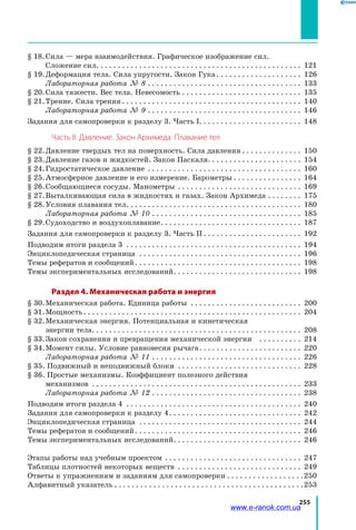 255
§ 18.	Сила — мера взаимодействия. Графическое изображение сил.
Сложение сил. . . . . . . . . . . . . . . . . . . . . . . . . . . . . . . . . . . . . . . . . . . . . . . . . 121
§ 19.	Деформация тела. Сила упругости. Закон Гука. . . . . . . . . . . . . . . . . . . . . 126
		 Лабораторная работа № 8. . . . . . . . . . . . . . . . . . . . . . . . . . . . . . . . . . . . . 133
§ 20.	Сила тяжести. Вес тела. Невесомость. . . . . . . . . . . . . . . . . . . . . . . . . . . . . 135
§ 21.	Трение. Сила трения. . . . . . . . . . . . . . . . . . . . . . . . . . . . . . . . . . . . . . . . . . . 140
		 Лабораторная работа № 9. . . . . . . . . . . . . . . . . . . . . . . . . . . . . . . . . . . . . 146
Задания для самопроверки к разделу 3. Часть I.. . . . . . . . . . . . . . . . . . . . . . . . 148
Часть ІІ. Давление. Закон Архимеда. Плавание тел
§ 22.	Давление твердых тел на поверхность. Сила давления. . . . . . . . . . . . . . . 150
§ 23.	Давление газов и жидкостей. Закон Паскаля. . . . . . . . . . . . . . . . . . . . . . . 154
§ 24.	Гидростатическое давление . . . . . . . . . . . . . . . . . . . . . . . . . . . . . . . . . . . . . 160
§ 25.	Атмосферное давление и его измерение. Барометры. . . . . . . . . . . . . . . . . 164
§ 26.	Сообщающиеся сосуды. Манометры . . . . . . . . . . . . . . . . . . . . . . . . . . . . . . 169
§ 27.	Выталкивающая сила в жидкостях и газах. Закон Архимеда. . . . . . . . . 175
§ 28.	Условия плавания тел. . . . . . . . . . . . . . . . . . . . . . . . . . . . . . . . . . . . . . . . . . 180
		 Лабораторная работа № 10. . . . . . . . . . . . . . . . . . . . . . . . . . . . . . . . . . . . 185
§ 29.	Судоходство и воздухоплавание. . . . . . . . . . . . . . . . . . . . . . . . . . . . . . . . . . 187
Задания для самопроверки к разделу 3. Часть II. . . . . . . . . . . . . . . . . . . . . . . . 192
Подводим итоги раздела 3 . . . . . . . . . . . . . . . . . . . . . . . . . . . . . . . . . . . . . . . . . . 194
Энциклопедическая страница . . . . . . . . . . . . . . . . . . . . . . . . . . . . . . . . . . . . . . . 196
Темы рефератов и сообщений. . . . . . . . . . . . . . . . . . . . . . . . . . . . . . . . . . . . . . . . 198
Темы экспериментальных исследований. . . . . . . . . . . . . . . . . . . . . . . . . . . . . . . 198
Раздел 4. Механическая работа и энергия
§ 30.	Механическая работа. Единица работы . . . . . . . . . . . . . . . . . . . . . . . . . . . 200
§ 31.	Мощность. . . . . . . . . . . . . . . . . . . . . . . . . . . . . . . . . . . . . . . . . . . . . . . . . . . . 204
§ 32.	Механическая энергия. Потенциальная и кинетическая
энергии тела. . . . . . . . . . . . . . . . . . . . . . . . . . . . . . . . . . . . . . . . . . . . . . . . . . 208
§ 33.	Закон сохранения и превращения механической энергии . . . . . . . . . . . 214
§ 34.	Момент силы. Условие равновесия рычага. . . . . . . . . . . . . . . . . . . . . . . . . 220
		 Лабораторная работа № 11. . . . . . . . . . . . . . . . . . . . . . . . . . . . . . . . . . . . 226
§ 35. Подвижный и неподвижный блоки . . . . . . . . . . . . . . . . . . . . . . . . . . . . . . 228
§ 36. Простые механизмы. Коэффициент полезного действия
механизмов . . . . . . . . . . . . . . . . . . . . . . . . . . . . . . . . . . . . . . . . . . . . . . . . . . 233
		 Лабораторная работа № 12. . . . . . . . . . . . . . . . . . . . . . . . . . . . . . . . . . . . 238
Подводим итоги раздела 4 . . . . . . . . . . . . . . . . . . . . . . . . . . . . . . . . . . . . . . . . . . 240
Задания для самопроверки к разделу 4. . . . . . . . . . . . . . . . . . . . . . . . . . . . . . . . 242
Энциклопедическая страница . . . . . . . . . . . . . . . . . . . . . . . . . . . . . . . . . . . . . . . 244
Темы рефератов и сообщений. . . . . . . . . . . . . . . . . . . . . . . . . . . . . . . . . . . . . . . . 246
Темы экспериментальных исследований. . . . . . . . . . . . . . . . . . . . . . . . . . . . . . . 246
Этапы работы над учебным проектом . . . . . . . . . . . . . . . . . . . . . . . . . . . . . . . . . 247
Таблицы плотностей некоторых веществ . . . . . . . . . . . . . . . . . . . . . . . . . . . . . . 249
Ответы к упражнениям и заданиям для самопроверки. . . . . . . . . . . . . . . . . . 250
Алфавитный указатель. . . . . . . . . . . . . . . . . . . . . . . . . . . . . . . . . . . . . . . . . . . . 253
www.e-ranok.com.ua
 