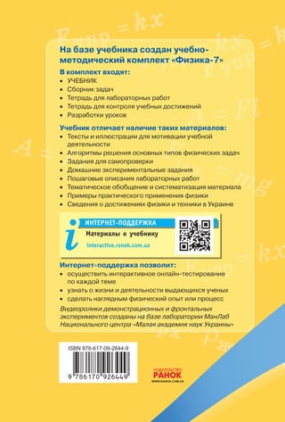 ИЗИК А
7
Ф
7
ИЗИКАФ
Под редакцией В. Г. Барьяхтара, С. А. Довгого
На базе учебника создан учебно-
методический комплект «Физика-7»
В комплект входят:
•• Учебник
•• Сборник задач
•• Тетрадь для лабораторных работ
•• Тетрадь для контроля учебных достижений
•• Разработки уроков
Учебник отличает наличие таких материалов:
•• Тексты и иллюстрации для мотивации учебной
деятельности
•• Алгоритмы решения основных типов физических задач
•• Задания для самопроверки
•• Домашние экспериментальные задания
•• Пошаговые описания лабораторных работ
•• Тематическое обобщение и систематизация материала
•• Примеры практического применения физики
•• Сведения о достижениях физики и техники в Украине
Материалы к учебнику
Интернет-поддержка
interactive.ranok.com.ua
Интернет-поддержка позволит:
•• осуществить интерактивное онлайн-тестирование •
по каждой теме
•• узнать о жизни и деятельности выдающихся ученых
•• сделать наглядным физический опыт или процесс
Видеоролики демонстрационных и фронтальных
экспериментов созданы на базе лаборатории МанЛаб
Национального центра «Малая академия наук Украины»
клаСс
Интернет-
ПоддержКА


 