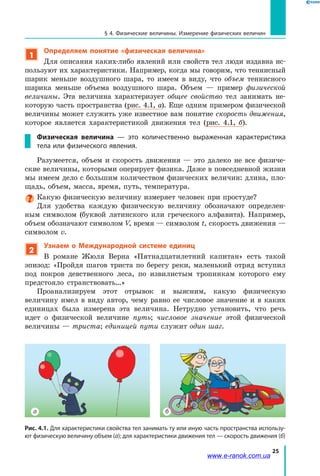 25
§ 4. Физические величины. Измерение физических величин
1
Определяем понятие «физическая величина»
Для описания каких-либо явлений или свойств тел люди издавна ис-
пользуют их характеристики. Например, когда мы говорим, что теннисный
шарик меньше воздушного шара, то имеем в виду, что объем теннисного
шарика меньше объема воздушного шара. Объем — пример физической
величины. Эта величина характеризует общее свойство тел занимать не-
которую часть пространства (рис. 4.1, а). Еще одним примером физической
величины может служить уже известное вам понятие скорость движения,
которое является характеристикой движения тел (рис. 4.1, б).
Физическая величина  — это количественно выраженная характеристика
тела или физического явления.
Разумеется, объем и скорость движения — это далеко не все физиче-
ские величины, которыми оперирует физика. Даже в повседневной жизни
мы имеем дело с большим количеством физических величин: длина, пло-
щадь, объем, масса, время, путь, температура.
Какую физическую величину измеряет человек при простуде?
Для удобства каждую физическую величину обозначают определен-
ным символом (буквой латинского или греческого алфавита). Например,
объем обозначают символом V, время — символом t, скорость движения —
символом v.
2
Узнаем о Международной системе единиц
В романе Жюля Верна «Пятнадцатилетний капитан» есть такой
эпизод: «Пройдя шагов триста по берегу реки, маленький отряд вступил
под покров девственного леса, по извилистым тропинкам которого ему
предстояло странствовать…»
Проанализируем этот отрывок и выясним, какую физическую
величину имел в виду автор, чему равно ее числовое значение и в каких
единицах была измерена эта величина. Нетрудно установить, что речь
идет о физической величине путь; числовое значение этой физической
величины — триста; единицей пути служит один шаг.
Рис. 4.1. Для характеристики свойства тел занимать ту или иную часть пространства использу-
ют физическую величину объем (а); для характеристики движения тел — скорость движения (б)
а б
www.e-ranok.com.ua
 