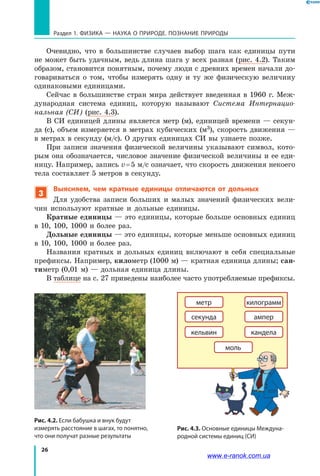 26
Раздел 1. ФИЗИКА — НАУКА о природе. ПОЗНАНИЕ ПРИРОДЫ
Очевидно, что в большинстве случаев выбор шага как единицы пути
не может быть удачным, ведь длина шага у всех разная (рис. 4.2). Таким
образом, становится понятным, почему люди с древних времен начали до-
говариваться о  том, чтобы измерять одну и ту же физическую величину
одинаковыми единицами.
Сейчас в большинстве стран мира действует введенная в 1960 г. Меж-
дународная система единиц, которую называют Система Интернацио-
нальная (СИ) (рис. 4.3).
В СИ единицей длины является метр (м), единицей времени — секун-
да (с), объем измеряется в метрах кубических (м3), скорость движения —
в метрах в секунду (м/с). О других единицах СИ вы узнаете позже.
При записи значения физической величины указывают символ, кото-
рым она обозначается, числовое значение физической величины и ее еди-
ницу. Например, запись v = 5 м/с означает, что скорость движения некоего
тела составляет 5 метров в секунду.
3
Выясняем, чем кратные единицы отличаются от дольных
Для удобства записи больших и малых значений физических вели-
чин используют кратные и дольные единицы.
Кратные единицы — это единицы, которые больше основных единиц
в 10, 100, 1000 и более раз.
Дольные единицы — это единицы, которые меньше основных единиц
в 10, 100, 1000 и более раз.
Названия кратных и дольных единиц включают в себя специальные
префиксы. Например, километр (1000 м) — кратная единица длины; сан-
тиметр (0,01 м) — дольная единица длины.
В таблице на с. 27 приведены наиболее часто употребляемые префиксы.
метр
секунда
килограмм
ампер
кельвин кандела
моль
Рис. 4.3. Основные единицы Междуна-
родной системы единиц (СИ)
Рис. 4.2. Если бабушка и внук будут
измерять расстояние в шагах, то понятно,
что они получат разные результаты
www.e-ranok.com.ua
 