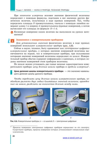 28
Раздел 1. ФИЗИКА — НАУКА о природе. ПОЗНАНИЕ ПРИРОДЫ
При косвенном измерении искомое значение физической величины
определяют с помощью формулы, подставив в нее значения других фи-
зических величин, полученных в ходе прямых измерений. Так, чтобы
определить площадь S прямоугольника, сначала с помощью линейки из-
меряют длину l и ширину d прямоугольника (прямые измерения), а потом
вычисляют его площадь по формуле S l d= ⋅ .
Косвенные измерения каких величин вы выполняли на уроках мате-
матики?
5
Знакомимся с измерительными приборами
Для установления значений физических величин в ходе прямых
измерений используют измерительные приборы (рис. 4.6).
Сейчас в науке, технике, быту применяют как электронные цифровые
измерительные приборы, у которых значение измеряемой величины вы-
свечивается на экране, так и измерительные приборы, при пользовании
которыми значение измеряемой величины определяют по шкале. Измери-
тельный прибор обычно содержит информацию о единицах, в которых по-
даны значения измеряемой этим прибором величины.
По шкале можно установить две самые важные характеристики изме-
рительного прибора: цену деления шкалы прибора и пределы измерения*.
Цена деления шкалы измерительного прибора  — это значение наимень-
шего деления шкалы данного прибора.
Чтобы определить цену деления шкалы измерительного прибора, не-
обходимо разность двух любых ближайших значений величины, приведен-
ных на шкале, разделить на количество делений между ними.
*	 Пределы измерения электронных цифровых приборов определяют по его паспорту.
Существуют приборы, пределы измерения которых устанавливают специальным пере-
ключателем.
Рис. 4.6. Измерительные приборы: а — со шкалой; б — электронные цифровые
а б
www.e-ranok.com.ua
 