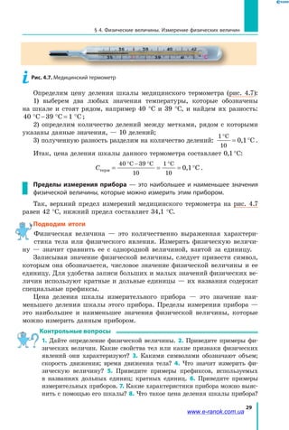 29
§ 4. Физические величины. Измерение физических величин
Определим цену деления шкалы медицинского термометра (рис. 4.7):
1) выберем два любых значения температуры, которые обозначены
на шкале и стоят рядом, например 40 °С и 39 °С, и найдем их разность:
4 C 39 C 1 C0 ° − ° = ° ;
2) определим количество делений между метками, рядом с которыми
указаны данные значения, — 10 делений;
3) полученную разность разделим на количество делений:
1 C
1
1 C
°
= °
0
0, .
Итак, цена деления шкалы данного термометра составляет 0,1 °C:
Стерм = = = °
° − ° °40 C 39 C
1
C
1
1 C
0
1
0
0, .
Пределы измерения прибора  — это наибольшее и наименьшее значения
физической величины, которые можно измерить этим прибором.
Так, верхний предел измерений медицинского термометра на рис.  4.7
равен 42 °С, нижний предел составляет 34,1 °С.
Подводим итоги
Физическая величина — это количественно выраженная характери-
стика тела или физического явления. Измерить физическую величи-
ну  — значит сравнить ее с однородной величиной, взятой за единицу.
Записывая значение физической величины, следует привести символ,
которым она обозначается, числовое значение физической величины и ее
единицу. Для удобства записи больших и малых значений физических ве-
личин используют кратные и дольные единицы — их названия содержат
специальные префиксы.
Цена деления шкалы измерительного прибора — это значение наи-
меньшего деления шкалы этого прибора. Пределы измерения прибора —
это наибольшее и наименьшее значения физической величины, которые
можно измерить данным прибором.
Контрольные вопросы
1. Дайте определение физической величины. 2. Приведите примеры фи-
зических величин. Какие свойства тел или какие признаки физических
явлений они характеризуют? 3. Какими символами обозначают объем;
скорость движения; время движения тела? 4. Что значит измерить фи-
зическую величину? 5. Приведите примеры префиксов, используемых
в  названиях дольных единиц; кратных единиц. 6.  Приведите примеры
измерительных приборов. 7. Какие характеристики прибора можно выяс-
нить с помощью его шкалы? 8. Что такое цена деления шкалы прибора?
Рис. 4.7. Медицинский термометр
www.e-ranok.com.ua
 