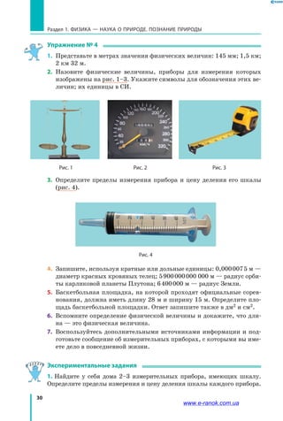 30
Раздел 1. ФИЗИКА — НАУКА о природе. ПОЗНАНИЕ ПРИРОДЫ
Упражнение № 4
1.	 Представьте в метрах значения физических величин: 145 мм; 1,5 км;
2 км 32 м.
2.	 Назовите физические величины, приборы для измерения которых
изображены на рис. 1–3. Укажите символы для обозначения этих ве-
личин; их единицы в СИ.

	 Рис. 1	 Рис. 2	 Рис. 3
3.	 Определите пределы измерения прибора и цену деления его шкалы
(рис. 4).
Рис. 4
4.	 Запишите, используя кратные или дольные единицы: 0,000 007 5 м —
диаметр красных кровяных телец; 5 900 000 000 000 м — радиус орби-
ты карликовой планеты Плутона; 6 400 000 м — радиус Земли.
5.	 Баскетбольная площадка, на которой проходят официальные сорев-
нования, должна иметь длину 28 м и ширину 15 м. Определите пло-
щадь баскетбольной площадки. Ответ запишите также в дм2 и см2.
6.	 Вспомните определение физической величины и докажите, что дли-
на — это физическая величина.
7.	 Воспользуйтесь дополнительными источниками информации и под-
готовьте сообщение об измерительных приборах, с которыми вы име-
ете дело в повседневной жизни.
Экспериментальные задания
1. Найдите у себя дома 2–3 измерительных прибора, имеющих шкалу.
Определите пределы измерения и цену деления шкалы каждого прибора.
www.e-ranok.com.ua
 