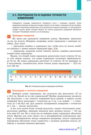 33
§ 5. Погрешности и оценка точности
измерений
	Определите площадь поверхности тетрадного листа с помощью линейки. Затем
предложите вашему соседу или соседке сделать то же самое с помощью той же линейки.
Сравните полученные результаты. Если результаты окажутся разными, то чей результат
следует считать более точным? Можно ли считать результаты измерений абсолютно
точными? Попробуем ответить на эти вопросы.
1
Проводим измерения
Вы много раз проводили измерение длины. Проверим, правильно
ли вы это делали. Измерим, например, длину карандаша с помощью ли-
нейки. Для этого:
— приложим линейку к карандашу так, чтобы ноль на шкале линей-
ки совпадал с одним концом карандаша (рис. 5.1);
— определим, напротив какой отметки шкалы линейки расположен
второй конец карандаша.
Видим, что второй конец карандаша расположен возле отметки 12 см,
то есть можно сказать, что длина карандаша составляет приблизитель-
но 12  см. Но конец карандаша выступает за отметку 12 см примерно на
2 миллиметра, следовательно, более точная длина карандаша — 12,2  см,
или 122 мм.
Рис. 5.1. Измерение длины карандаша линейкой
2
Рассуждаем о точности измерений
Измеряя длину карандаша, мы получили два результата: 12  см
и 12,2 см. Какой же из них правильный? Вообще правильными являются
оба результата, а вот точность измерений была разной: в первом случае
измерение было выполнено с точностью до 1 см, а во втором — с  точно-
стью до 1 мм (0,1 см). Для данного эксперимента измерение с точностью
до 1 мм — вполне достаточно.
А вот если нужен более точный результат, следует использовать изме-
рительные приборы, имеющие меньшую цену деления шкалы — 0,5 мм
или даже 0,1 мм. Но и тогда мы не измерим длину карандаша абсолютно
точно. Причин для этого много: это и несовершенство конструкции при-
бора, и несовершенство метода измерения (например, начало карандаша
невозможно абсолютно точно совместить с нулевым делением шкалы ли-
нейки), и влияние внешних факторов.
www.e-ranok.com.ua
 