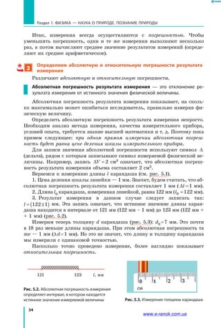 34
Раздел 1. ФИЗИКА — НАУКА о природе. ПОЗНАНИЕ ПРИРОДЫ
Итак, измерения всегда осуществляются с погрешностью. Чтобы
уменьшить погрешность, одни и те же измерения выполняют несколько
раз, а потом вычисляют среднее значение результатов измерений (опреде-
ляют их среднее арифметическое).
3
Определяем абсолютную и относительную погрешности результата
измерения
Различают абсолютную и относительную погрешности.
Абсолютная погрешность результата измерения — это отклонение ре-
зультата измерения от истинного значения физической величины.
Абсолютная погрешность результата измерения показывает, на сколь-
ко максимально может ошибиться исследователь, правильно измеряя фи-
зическую величину.
Определить абсолютную погрешность результата измерения непросто.
Необходим анализ метода измерения, качества измерительного прибора,
условий опыта, требуется знание высшей математики и т. д. Поэтому пока
примем следующее: при одном прямом измерении абсолютная погреш-
ность будет равна цене деления шкалы измерительного прибора.
Для записи значения абсолютной погрешности используют символ  ∆
(дельта), рядом с которым записывают символ измеряемой физической ве-
личины. Например, запись ∆V = 2 см3 означает, что абсолютная погреш-
ность результата измерения объема составляет 2 см3.
Вернемся к измерению длины l карандаша (см. рис. 5.1).
1. Цена деления шкалы линейки — 1 мм. Значит, будем считать, что аб-
солютная погрешность результата измерения составляет 1 мм ( ∆l =1 мм).
2. Длина l0 карандаша, измеренная линейкой, равна 122 мм (l0 122= мм).
3.	 Результат измерения в данном случае следует записать так:
l = ±( )122 1   мм. Эта запись означает, что истинное значение длины каран-
даша находится в интервале от 121 мм (122 мм – 1 мм) до 123 мм (122 мм +
+ 1 мм) (рис. 5.2).
Измерим теперь толщину d карандаша (рис. 5.3): d0 = 7 мм. Это почти
в 18 раз меньше длины карандаша. При этом абсолютная погрешность та
же — 1 мм (∆ d = 1 мм). Но это не значит, что длину и толщину карандаша
мы измерили с одинаковой точностью.
Насколько точно проведено измерение, более наглядно показывает
относительная погрешность.
Рис. 5.2. Абсолютная погрешность измерения
определяет интервал, в котором находится
истинное значение измеряемой величины Рис. 5.3. Измерение толщины карандаша
l, мм121 123
см
www.e-ranok.com.ua
 