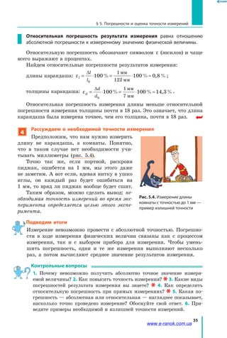 35
§ 5. Погрешности и оценка точности измерений
Относительная погрешность результата измерения равна отношению
абсолютной погрешности к измеренному значению физической величины.
Относительную погрешность обозначают символом ε (эпсилон) и чаще
всего выражают в процентах.
Найдем относительные погрешности результатов измерения:
длины карандаша: εl
l
l
= ⋅ = ⋅ ≈
∆
0
100 100 0 8
1
122
% % , %
мм
мм
;
толщины карандаша: εd
d
d
= ⋅ = ⋅ ≈
∆
0
100 100 14 3
1
7
% % , %
мм
мм
.
Относительная погрешность измерения длины меньше относительной
погрешности измерения толщины почти в 18 раз. Это означает, что длина
карандаша была измерена точнее, чем его толщина, почти в 18 раз.
4
Рассуждаем о необходимой точности измерения
Предположим, что нам нужно измерить
длину не карандаша, а комнаты. Понятно,
что в таком случае нет необходимости учи-
тывать миллиметры (рис. 5.4).
Точно так же, если портной, раскроив
пиджак, ошибется на 1 мм, мы этого даже
не заметим. А вот если, вдевая нитку в ушко
иглы, он каждый раз будет ошибаться на
1 мм, то вряд ли пиджак вообще будет сшит.
Таким образом, можно сделать вывод: не-
обходимая точность измерений во время экс-
перимента определяется целью этого экспе-
римента.
Подводим итоги
Измерение невозможно провести с абсолютной точностью. Погрешно-
сти в ходе измерения физических величин связаны как с процессом
измерения, так и с выбором прибора для измерения. Чтобы умень-
шить погрешность, одни и те же измерения выполняют несколько
раз, а потом вычисляют среднее значение результатов измерения.
Контрольные вопросы
1. Почему невозможно получить абсолютно точное значение измеря­
емой величины? 2. Как повысить точность измерения? 3. Какие виды
погрешностей результата измерения вы знаете? 4. Как определить
относительную погрешность при прямых измерениях? 5. Какая по-
грешность — абсолютная или относительная — нагляднее показывает,
насколько точно проведено измерение? Обоснуйте свой ответ. 6. При-
ведите примеры необходимой и излишней точности измерений.
Рис. 5.4. Измерение длины
комнаты с точностью до 1 мм —
пример излишней точности
www.e-ranok.com.ua
 