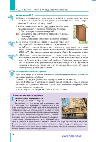 36
Раздел 1. ФИЗИКА — НАУКА о природе. ПОЗНАНИЕ ПРИРОДЫ
Упражнение № 5
1. 	Диаметр окружности измерили линейкой с ценой деления шка-
лы 0,1 см и рулеткой с ценой деления шкалы 0,5 см. В каком случае
получен более точный результат?
2. 	С помощью линейки (см. рисунок) измерили в сан-
тиметрах длину l, ширину d и высоту h бруска.
1) Запишите результаты измерений.
2) Определите относительную погрешность каждо-
го измерения.
3) Результат какого измерения наиболее точный?
3.	 Во время спокойных вдоха и выдоха через лег-
кие взрослого человека проходит приблизитель-
но 0,5  дм3 воздуха. Сколько раз человеку нужно вдохнуть и выдо-
хнуть, чтобы через его легкие прошел воздух, объем которого равен
5500  см3? (Примерно столько составляет объем футбольного мяча.)
4. 	«Любимое» число математиков — число «пи». Напомним, что это
число равно отношению длины окружности к ее диаметру и выра-
жается бесконечной десятичной дробью. Приведем значение числа
«пи» с точностью до девятого знака после запятой: π = 3,141 592 653.
Округ­лите значение числа «пи»: а) до целых; б) десятых; в) сотых;
г) тысячных; д) десятитысячных.
Экспериментальное задание
Возьмите тетрадь в линию и определите расстояние между соседними
линиями двумя способами.
Способ 1. Измерьте расстояние между соседними линиями.
Способ 2. Измерьте расстояние между самой верхней и самой нижней
линиями. Полученный результат разделите на количество промежутков
между данными линиями.
Какой результат измерения, на ваш взгляд, точнее?
Физика и техника в Украине
Национальный научный центр
«Институт метрологии» (Харьков)
Метрология — это наука об измерениях: как
и  с  помощью каких приборов их проводить, как до-
стичь необходимой точности. Без метрологии сегодня
невозможны научные исследования и вообще научный
прогресс. Материальной базой всех современных изме-
рений являются соответствующие эталоны — они есть
в каждом развитом государстве. Большинство украин-
ских государственных эталонов (около 50 единиц) соз-
даны и хранятся в Национальном научном центре «Институт метрологии» в  Харькове.
В частности, это эталоны длины, массы, температуры, времени, уровня радиации и др.
Так, правильность сигналов точного времени, которые транслируют радиостанции, про-
веряют именно в Институте метрологии.
0 1 2
0123
2
3
0
1
4
www.e-ranok.com.ua
 