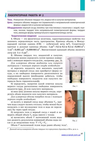 37
Лабораторная работа № 2
Тема.	 Измерение объемов твердых тел, жидкостей и сыпучих материалов.
Цель:	 измерить объемы твердых тел (правильной и неправильной геометрической
формы), жидкостей и сыпучих материалов.
Оборудование: мерный сосуд; линейка; три пластиковых стаканчика: с водой, пше-
ном, песком; твердое тело неправильной геометрической формы; твердое
тело, имеющее форму прямоугольного параллелепипеда; нитки.
Теоретические сведения
1. Объем — это физическая величина, характеризующая свойство тел
занимать определенную часть пространства. Единица объема в Между-
народной системе единиц (СИ) — кубический метр (м3). Существуют
кратные и дольные единицы объема: 1 0 1 0 1 0 1 0 0013 3
дм м м м м= ⋅ ⋅ =, , , , ;
1 0 001 0 000 0013 3 3
см дм м= =, , . Внесистемной единицей объема является
литр (л): 1 1 3
л дм= .
2. Объемы твердых тел, жидкостей и сыпучих
материалов можно определить путем прямых измере-
ний с помощью мерного сосуда (см., например, рис. 1).
Для измерения объема жидкости или сыпучего
материала с помощью мерного сосуда необходимо:
а) перелить жидкость или высыпать сыпучий
материал в мерный сосуд: они приобретут форму со-
суда, а их свободная поверхность расположится на
определенной высоте (необходимо добиться, чтобы
свободная поверхность жидкости или сыпучего ма-
териала была горизонтальной);
б) определить, напротив какой отметки шкалы
мерного сосуда расположена свободная поверхность
жидкости (рис. 2) или сыпучего материала;
в) зная цену деления шкалы мерного сосуда, опре-
делить объем жидкости или сыпучего материала.
Для измерения объема твердого тела с помощью
мерного сосуда необходимо:
а) налить в мерный сосуд воду объемом V1, при-
чем воды следует налить столько, чтобы можно было
погрузить в нее исследуемое тело и вода не перели-
лась бы через край сосуда;
б) погрузить тело в мерный сосуд с водой и из-
мерить общий объем V2 воды вместе с телом;
в) вычислить объем V вытесненной телом воды
как разность результатов измерений объема воды по-
сле и до погружения тела: V V V= −2 1 .
Объем V вытесненной телом воды равен объему тела*.
*	 Данный метод измерения объема твердых тел предложил Архимед в III в. до н. э.
Рис. 1
Рис. 2
www.e-ranok.com.ua
 