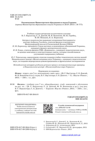 УДК [37.016:53](075.3)
ББК 22.3я721
Ф 50
Рекомендовано Министерством образования и науки Украины
(приказ Министерства образования и науки Украины от 20.07.2015 г. № 777)
Учебник создан авторским коллективом в составе:
В. Г. Барьяхтар, С. А. Довгий, Ф. Я. Божинова, Ю. И. Горобец,
И. Ю. Ненашев, Е. А. Кирюхина
Авторы и издательство выражают искреннюю благодарность:
доктору Андреасу Гинсбаху, учителю физики и математики
Международной школы в Силиконовой Долине (США);
Н. М. Кирюхину, президенту Союза научных и инженерных объединений Украины,
кандидату физико-математических наук;
И. В. Хован, учителю физики УВК «Доминанта», кандидату педагогических наук,
за ценные замечания и конструктивные советы, которые способствовали
улучшению содержания учебника;
И. С. Чернецкому, заведующему отделом создания учебно-тематических систем знаний
Национального центра «Малая академия наук Украины», кандидату педагогических
наук, за создание видеороликов демонстрационных и фронтальных экспериментов
Методический аппарат учебника успешно прошел экспериментальную проверку
в Национальном центре «Малая академия наук Украины»
Переведено по изданию:
		 Фізика : підруч. для 7 кл. загальноосвіт. навч. закл. / [В. Г. Бар’яхтар, С. О. Дов­гий,
Ф. Я. Божинова та ін.] ; за ред. В. Г. Бар’яхтара, С. О. Довгого. — Х. : Вид-во «Ранок»,
2015. — 256 с. : іл., фот.
Ф 50		 Физика : учебник для 7 кл. общеобразоват. учеб. заведений с обучением
на рус. яз. / [В. Г. Барьяхтар, С. А. Довгий, Ф. Я. Божинова и др.] ; под ред.
В. Г. Барьяхтара, С. А. Довгого. — Харьков : Изд-во «Ранок», 2015. — 256 с. : ил.,
фот.
			 ISBN 978-617-09-2644-9
УДК [37.016:53](075.3)
ББК 22.3я721
ИНТЕРНЕТ-ПОДДЕРЖКА
Чтобы воспользоваться
электронными материалами
к учебнику, войдите на сайт
interactive.ranok.com.ua
Служба технической поддержки:
тел. (098) 037-­54­-68
(понедельник — пятница c 9:00 до 18:00)
E­-mail: interactive@ranok.com.ua
	 ©	Барьяхтар В. Г., Довгий С. А., Божинова Ф. Я.,
Горобец Ю. И., Ненашев И. Ю., Кирюхина Е. А., 2015
	 ©	 Хорошенко В. Д., иллюстрации, 2015
ISBN 978-617-09-2644-9 (рус.)	 ©	 Солонский С. П., Вирченко Н. Ю., фотографии, 2015
ISBN 978-617-09-2393-6 (укр.)	 © ООО Издательство «Ранок», 2015
www.e-ranok.com.ua
 