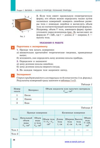 38
Раздел 1. ФИЗИКА — НАУКА о природе. ПОЗНАНИЕ ПРИРОДЫ
3. Если тело имеет правильную геометрическую
форму, его объем можно определить также путем
косвенных измерений: измерить линейные разме-
ры тела с помощью линейки и вычислить объем
тела по соответствующей математической формуле.
Например, объем V тела, имеющего форму прямо­
угольного параллелепипеда (рис. 3), вычисляют по
формуле: V ldh= , где l — длина; d — ширина; h —
высота тела.
УКАЗАНИЯ К РАБОТЕ
 Подготовка к эксперименту
1.	 Прежде чем начать измерения:
а)	 внимательно прочитайте теоретические сведения, приведенные
выше;
б)	 вспомните, как определить цену деления шкалы прибора.
2.	 Определите и запишите:
а)	 цену деления шкалы линейки;
б)	 цену деления шкалы мерного сосуда.
3.	 На каждом твердом теле закрепите нитку.

Эксперимент
Строго придерживайтесь инструкции по безопасности (см. форзац).
	 Результаты измерений сразу заносите в таблицы 1 и 2.
Таблица 1
Номер
опыта
Материал
Объем жидкости или сыпучего материала
Vизм, cм3
1 Песок
2 Пшено
3 Вода
Таблица 2
Тело
Прямые измерения Косвенные измерения
Начальный
объем
воды
V1, cм3
Объем
воды
и тела
V2, cм3
Объем тела
V = V2 – V1,
cм3
Длина
тела
l, см
Ширина
тела
d, см
Высота
тела
h, см
Объем
тела
V = ldh,
cм3
Тело 1 — — — —
Тело 2
Рис. 3
l
d
h
www.e-ranok.com.ua
 