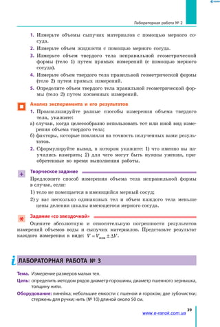 39
Лабораторная работа № 2
1.	 Измерьте объемы сыпучих материалов с помощью мерного со-
суда.
2.	 Измерьте объем жидкости с помощью мерного сосуда.
3.	 Измерьте объем твердого тела неправильной геометрической
формы (тело 1) путем прямых измерений (с помощью мерного
сосуда).
4.	 Измерьте объем твердого тела правильной геометрической формы
(тело 2) путем прямых измерений.
5.	 Определите объем твердого тела правильной геометрической фор-
мы (тело 2) путем косвенных измерений.
 Анализ эксперимента и его результатов
1.	 Проанализируйте разные способы измерения объема твердого
тела, укажите:
а) случаи, когда целесообразно использовать тот или иной вид изме-
рения объема твердого тела;
б) факторы, которые повлияли на точность полученных вами резуль-
татов.
2.	 Сформулируйте вывод, в котором укажите: 1) что именно вы на-
учились измерять; 2) для чего могут быть нужны умения, при-
обретенные во время выполнения работы.
+
Творческое задание
Предложите способ измерения объема тела неправильной формы
в случае, если:
1) тело не помещается в имеющийся мерный сосуд;
2) у вас несколько одинаковых тел и объем каждого тела меньше
цены деления шкалы имеющегося мерного сосуда.
Задание «со звездочкой»
Оцените абсолютную и относительную погрешности результатов
измерений объемов воды и сыпучих материалов. Представьте результат
каждого измерения в виде: V V V= ± ∆изм
.
Лабораторная работа № 3
Тема.	 Измерение размеров малых тел.
Цель:	 определить методом рядов диаметр горошины, диаметр пшенного зернышка,
толщину нити.
Оборудование: линейка; небольшие емкости с пшеном и горохом; две зубочистки;
стержень для ручки; нить (№ 10) длиной около 50 см.
www.e-ranok.com.ua
 