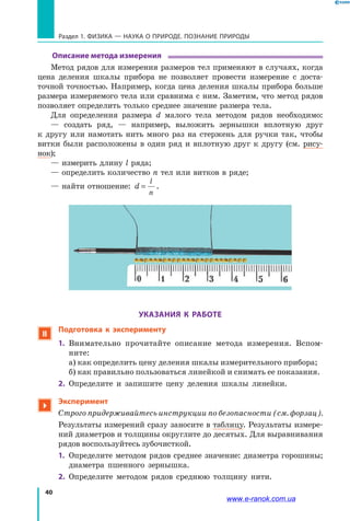 40
Раздел 1. ФИЗИКА — НАУКА о природе. ПОЗНАНИЕ ПРИРОДЫ
Описание метода измерения
Метод рядов для измерения размеров тел применяют в случаях, когда
цена деления шкалы прибора не позволяет провести измерение с доста-
точной точностью. Например, когда цена деления шкалы прибора больше
размера измеряемого тела или сравнима с ним. Заметим, что метод рядов
позволяет определить только среднее значение размера тела.
Для определения размера d малого тела методом рядов необходимо:
— создать ряд, — например, выложить зернышки вплотную друг
к  другу или намотать нить много раз на стержень для ручки так, чтобы
витки были расположены в один ряд и вплотную друг к другу (см. рису-
нок);
— измерить длину l ряда;
— определить количество n тел или витков в ряде;
— найти отношение: d
l
n
= .
УКАЗАНИЯ К РАБОТЕ
 Подготовка к эксперименту
1.	 Внимательно прочитайте описание метода измерения. Вспом-
ните:
а) как определить цену деления шкалы измерительного прибора;
б) как правильно пользоваться линейкой и снимать ее показания.
2.	 Определите и запишите цену деления шкалы линейки.

Эксперимент
Строго придерживайтесь инструкции по безопасности (см. форзац).
Результаты измерений сразу заносите в таблицу. Результаты измере-
ний диаметров и толщины округлите до десятых. Для выравнивания
рядов воспользуйтесь зубочисткой.
1.	 Определите методом рядов среднее значение: диаметра горошины;
диаметра пшенного зернышка.
2.	 Определите методом рядов среднюю толщину нити.
www.e-ranok.com.ua
 