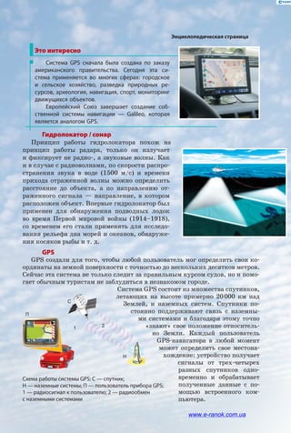 Гидролокатор / сонар
Принцип работы гидролокатора похож на
принцип работы радара, только он излучает
и фиксирует не радио-, а звуковые волны. Как
и в случае с радиоволнами, по скорости распро-
странения звука в воде (1500 м/с) и времени
прихода отраженной волны можно определить
расстояние до объекта, а по направлению от-
раженного сигнала — направление, в котором
расположен объект. Впервые гидролокатор был
применен для обнаружения подвод­ных лодок
во время Первой мировой войны (1914–1918),
со временем его стали применять для исследо-
вания рельефа дна морей и океанов, обнаруже-
ния косяков рыбы и т. д.
Это интересно
Система GPS сначала была создана по заказу
американского правительства. Сегодня эта си-
стема применяется во многих сферах: городское
и  сельское хозяйство, разведка природных ре-
сурсов, археология, навигация, спорт, мониторинг
движущихся объектов.
Европейский Союз завершает создание соб-
ственной системы навигации — Galileo, которая
является аналогом GPS.
GPS
GPS создали для того, чтобы любой пользователь мог определить свои ко-
ординаты на земной поверхности с точностью до нескольких десятков метров.
Сейчас эта система не только следит за правильным курсом судов, но и помо-
гает обычным туристам не заблудиться в незнакомом городе.
Система GPS состоит из множества спутников,
летающих на высоте примерно 20 000 км над
Землей, и наземных систем. Спутники по-
стоянно поддерживают связь с наземны-
ми системами и благодаря этому точно
«знают» свое положение относитель-
но Земли. Каждый пользователь
GPS-навигатора в любой момент
может определить свое местона-
хождение: устройство получает
сигналы от трех-четырех
разных спутников одно-
временно и обрабатывает
полученные данные с по-
мощью встроенного ком-
пьютера.
Схема работы системы GPS: С — спутник;
Н — наземные системы; П — пользователь прибора GPS;
1 — радиосигнал к пользователю; 2 — радиообмен
с наземными системами
2
П
Пр
O
1
2П
Пр
O
1
2
П
Пр
O
1
С
Н
П
21
Энциклопедическая страница
www.e-ranok.com.ua
 