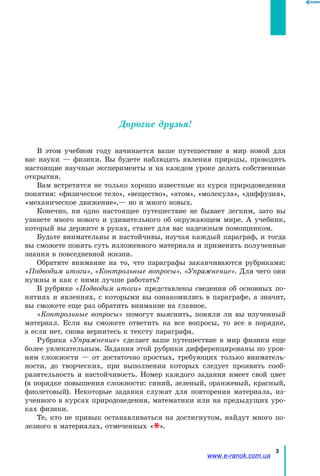 3
Дорогие друзья!
В этом учебном году начинается ваше путешествие в мир новой для
вас науки — физики. Вы будете наблюдать явления природы, проводить
настоящие научные эксперименты и на каждом уроке делать собственные
открытия.
Вам встретятся не только хорошо известные из курса природоведения
понятия: «физическое тело», «вещество», «атом», «молекула», «диффузия»,
«механическое движение»,— но и много новых.
Конечно, ни одно настоящее путешествие не бывает легким, зато вы
узнаете много нового и удивительного об окружающем мире. А учебник,
который вы держите в руках, станет для вас надежным помощником.
Будьте внимательны и настойчивы, изучая каждый параграф, и тогда
вы сможете понять суть изложенного материала и применить полученные
знания в повседневной жизни.
Обратите внимание на то, что параграфы заканчиваются рубриками:
«Подводим итоги», «Контрольные вопросы», «Упражнение». Для чего они
нужны и как с ними лучше работать?
В рубрике «Подводим итоги» представлены сведения об основных по-
нятиях и явлениях, с которыми вы ознакомились в параграфе, а значит,
вы сможете еще раз обратить внимание на главное.
«Контрольные вопросы» помогут выяснить, поняли ли вы изученный
материал. Если вы сможете ответить на все вопросы, то все в порядке,
а если нет, снова вернитесь к тексту параграфа.
Рубрика «Упражнение» сделает ваше путешествие в мир физики еще
более увлекательным. Задания этой рубрики дифференцированы по уров-
ням сложности — от достаточно простых, требующих только вниматель-
ности, до творческих, при выполнении которых следует проявить сооб-
разительность и настойчивость. Номер каждого задания имеет свой цвет
(в порядке повышения сложности: синий, зеленый, оранжевый, красный,
фиолетовый). Некоторые задания служат для повторения материала, из-
ученного в курсах природоведения, математики или на предыдущих уро-
ках физики.
Те, кто не привык останавливаться на достигнутом, найдут много по-
лезного в материалах, отмеченных « ».
www.e-ranok.com.ua
 