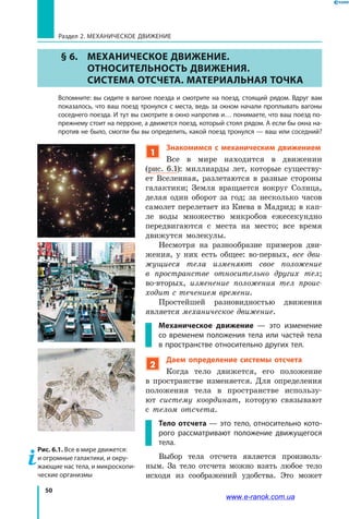 50
Раздел 2. МЕХАНИЧЕСКОЕ ДВИЖЕНИЕ
§ 6.	 МЕХАНИЧЕСКОЕ ДВИЖЕНИЕ.
ОТНОСИТЕЛЬНОСТЬ ДВИЖЕНИЯ.
СИСТЕМА ОТСЧЕТА. МАТЕРИАЛЬНАЯ ТОЧКА
	 Вспомните: вы сидите в вагоне поезда и смотрите на поезд, стоящий рядом. Вдруг вам
показалось, что ваш поезд тронулся с места, ведь за окном начали проплывать вагоны
соседнего поезда. И тут вы смотрите в окно напротив и… понимаете, что ваш поезд по-
прежнему стоит на перроне, а движется поезд, который стоял рядом. А если бы окна на-
против не было, смогли бы вы определить, какой поезд тронулся — ваш или соседний?
1
Знакомимся с механическим движением
Все в мире находится в движении
(рис.  6.1): миллиарды лет, которые существу­
ет Вселенная, разлетаются в разные стороны
галактики; Земля вращается вокруг Солнца,
делая один оборот за год; за несколько часов
самолет перелетает из Киева в Мадрид; в кап­
ле воды множество микробов ежесекундно
передвигаются с места на место; все время
движутся молекулы.
Несмотря на разнообразие примеров дви­
жения, у них есть общее: во-первых, все дви­
жущиеся тела изменяют свое положение
в  пространстве относительно других тел;
во-вторых, изменение положения тел проис­
ходит с течением времени.
Простейшей разновидностью движения
является механическое движение.
Механическое движение — это изменение
со временем положения тела или частей тела
в пространстве относительно других тел.
2
Даем определение системы отсчета
Когда тело движется, его положение
в  пространстве изменяется. Для определения
положения тела в пространстве использу­
ют систему координат, которую связывают
с  телом отсчета.
Тело отсчета — это тело, относительно кото-
рого рассматривают положение движущегося
тела.
Выбор тела отсчета является произволь­
ным. За тело отсчета можно взять любое тело
исходя из соображений удобства. Это может
Рис. 6.1. Все в мире движется:
и огромные галактики, и окру-
жающие нас тела, и микроскопи-
ческие организмы
www.e-ranok.com.ua
 
