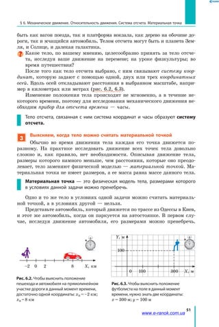 51
§ 6. Механическое движение. Относительность движения. Система отсчета. Материальная точка
быть как вагон поезда, так и платформа вокзала, как дерево на обочине до­
роги, так и мчащийся автомобиль. Телом отсчета могут быть и планета Зем­
ля, и Солнце, и далекая галактика.
Какое тело, по вашему мнению, целесообразно принять за тело отсче­
та, исследуя ваше движение на перемене; на уроке физкультуры; во
время путешествия?
После того как тело отсчета выбрано, с ним связывают систему коор­
динат, которую задают с помощью одной, двух или трех координатных
осей. Вдоль осей откладывают расстояния в выбранном масштабе, напри­
мер в километрах или метрах (рис. 6.2, 6.3).
Изменение положения тела происходит не мгновенно, а в течение не­
которого времени, поэтому для исследования механического движения не­
обходим прибор для отсчета времени — часы.
Тело отсчета, связанная с ним система координат и часы образуют систему
отсчета.
3
Выясняем, когда тело можно считать материальной точкой
Обычно во время движения тела каждая его точка движется по-
разному. На практике исследовать движение всех точек тела довольно
сложно и, как правило, нет необходимости. Описывая движение тела,
размеры которого намного меньше, чем расстояния, которые оно преодо­
левает, тело заменяют физической моделью — материальной точкой. Ма­
териальная точка не имеет размеров, а ее масса равна массе данного тела.
Материальная точка — это физическая модель тела, размерами которого
в условиях данной задачи можно пренебречь.
Одно и то же тело в условиях одной задачи можно считать материаль­
ной точкой, а в условиях другой — нельзя.
Представьте автомобиль, который движется по трассе из Одессы в Киев,
и этот же автомобиль, когда он паркуется на автостоянке. В первом слу­
чае, исследуя движение автомобиля, его размерами можно пренебречь.
Рис. 6.3. Чтобы выяснить положение
футболиста на поле в данный момент
времени, нужно знать две координаты:
х = 300 м; у = 100 м
Рис. 6.2. Чтобы выяснить положение
пешехода и автомобиля на прямолинейном
участке дороги в данный момент времени,
достаточно одной координаты: хп = –2 км;
ха = 8 км
Х, км–2 0 2 8
Х, м
Y, м
0 100
100
300
www.e-ranok.com.ua
 