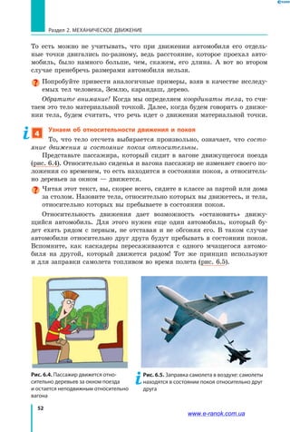 52
Раздел 2. МЕХАНИЧЕСКОЕ ДВИЖЕНИЕ
То  есть можно не учитывать, что при движении автомобиля его отдель­
ные точки двигались по-разному, ведь расстояние, которое проехал авто­
мобиль, было намного больше, чем, скажем, его длина. А вот во втором
случае пренебречь размерами автомобиля нельзя.
Попробуйте привести аналогичные примеры, взяв в качестве исследу­
емых тел человека, Землю, карандаш, дерево.
Обратите внимание! Когда мы определяем координаты тела, то счи­
таем это тело материальной точкой. Далее, когда будем говорить о движе­
нии тела, будем считать, что речь идет о движении материальной точки.
4
Узнаем об относительности движения и покоя
То, что тело отсчета выбирается произвольно, означает, что состо­
яние движения и состояние покоя относительны.
Представьте пассажира, который сидит в вагоне движущегося поезда
(рис. 6.4). Относительно сиденья и вагона пассажир не изменяет своего по­
ложения со временем, то есть находится в состоянии покоя, а относитель­
но деревьев за окном — движется.
Читая этот текст, вы, скорее всего, сидите в классе за партой или дома
за столом. Назовите тела, относительно которых вы движетесь, и тела,
относительно которых вы пребываете в состоянии покоя.
Относительность движения дает возможность «остановить» движу­
щийся автомобиль. Для этого нужен еще один автомобиль, который бу­
дет ехать рядом с первым, не отставая и не обгоняя его. В таком случае
автомобили относительно друг друга будут пребывать в состоянии покоя.
Вспомните, как каскадеры пересаживаются с одного мчащегося автомо­
биля на другой, который движется рядом! Тот же принцип используют
и для заправки самолета топливом во время полета (рис. 6.5).
Рис. 6.4. Пассажир движется отно-
сительно деревьев за окном поезда
и остается неподвижным относительно
вагона
Рис. 6.5. Заправка самолета в воздухе: самолеты
находятся в состоянии покоя относительно друг
друга
www.e-ranok.com.ua
 