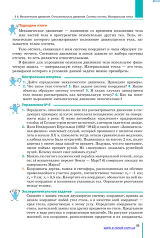 53
§ 6. Механическое движение. Относительность движения. Система отсчета. Материальная точка
Подводим итоги
Механическое движение — изменение со временем положения тела
или частей тела в пространстве относительно других тел. Тело, от­
носительно которого рассматривают положение движущегося тела, на­
зывается телом отсчета.
Тело отсчета, связанная с ним система координат и часы образуют си­
стему отсчета. Состояния движения и покоя зависят от выбора системы
отсчета, то есть являются относительными.
В физике для упрощения описания движения тела используют физи­
ческую модель — материальную точку. Материальная точка — это тело,
размерами которого в условиях данной задачи можно пренебречь.
Контрольные вопросы
1. Дайте определение механического движения. Приведите примеры.
2. Что такое тело отсчета? 3. Как задают систему координат? 4. Какие
объекты образуют систему отсчета? 5. В каких случаях движущееся
тело можно рассматривать как материальную точку? 6. Как вы пони­
маете выражение «механическое движение относительно»?
Упражнение № 6
1.	 Определите, относительно каких тел рассматривается движение в сле­
дующих примерах: а) кусок пенопласта неподвижно лежит на поверх­
ности воды в реке; б) мимо автомобиля «пролетают» придорожные
столбы; в) Солнце утром встает на востоке, а вечером садится на западе.
2.	 Яков Исидорович Перельман (1882–1942) в своей книге «Заниматель­
ная физика» описывает случай, который произошел с пилотом само­
лета в начале XX в. (самолеты тогда летали сравнительно медленно,
а кабина пилота была открытой). Поднявшись на высоту 2 км, пилот
заметил у своего лица какой-то предмет. Подумав, что это насекомое,
пилот поймал предмет рукой. Но «насекомое» оказалась ружейной
пулей. Почему пилот смог поймать пулю?
3.	 Можно ли считать космический корабль материальной точкой, когда
он: а) осуществляет перелет Земля — Марс? б) совершает посадку на
поверхность Марса?
4.	 Координаты дерева, камня и светофора, расположенных на обочине
прямолинейного участка дороги, соответственно таковы: хд = –1 км;
хк = 2 км; хс = 3,5 км. Начертите ось координат, обозначьте на ней на­
чало координат и положения указанных тел. Определите расстояния
между телами.
Экспериментальное задание
	 Свяжите с вашим столом двухмерную систему координат, приняв за
начало координат любой угол стола, а в качестве осей координат —
края стола, прилегающие к этому углу. Определите координаты ла­
стика, настольной лампы или других предметов на столе. Представьте
отчет в виде рисунка в определенном масштабе. На рисунке укажите
масштаб, оси координат, расположение предметов и их координаты.
www.e-ranok.com.ua
 
