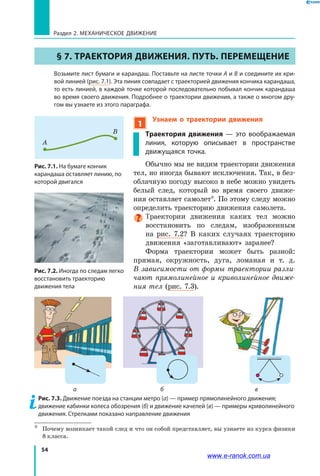 54
Раздел 2. МЕХАНИЧЕСКОЕ ДВИЖЕНИЕ
§ 7. ТРАЕКТОРИЯ ДВИЖЕНИЯ. ПУТЬ. ПЕРЕМЕЩЕНИЕ
	 Возьмите лист бумаги и карандаш. Поставьте на листе точки А и В и соедините их кри-
вой линией (рис. 7.1). Эта линия совпадает с траекторией движения кончика карандаша,
то есть линией, в каждой точке которой последовательно побывал кончик карандаша
во время своего движения. Подробнее о траектории движения, а также о многом дру-
гом вы узнаете из этого параграфа.
1
Узнаем о траектории движения
Траектория движения — это вообража­емая
линия, которую описывает в пространстве
движущаяся точка.
Обычно мы не видим траектории движения
тел, но иногда бывают исключения. Так, в без­
облачную погоду высоко в небе можно увидеть
белый след, который во время своего движе­
ния оставляет самолет*. По этому следу можно
определить траекторию движения самолета.
Траектории движения каких тел можно
восстановить по следам, изображенным
на рис. 7.2? В  каких случаях траекторию
движения «заготавливают» заранее?
Форма траектории может быть разной:
прямая, окружность, дуга, ломаная и т. д.
В зависимости от формы траектории разли­
чают прямолинейное и криволинейное движе­
ния тел (рис. 7.3).
Рис. 7.1. На бумаге кончик
карандаша оставляет линию, по
которой двигался
0
0
1
1 111 1 1 1
2
2
3
3
4
4
5
5
6 7 9
А
В
*	 Почему возникает такой след и что он собой представляет, вы узнаете из курса физики
8 класса.
Рис. 7.2. Иногда по следам легко
восстановить траекторию
движения тела
Рис. 7.3. Движение поезда на станции метро (а) — пример прямолинейного движения;
движение кабинки колеса обозрения (б) и движение качелей (в) — примеры криволинейного
движения. Стрелками показано направление движения
а б в
www.e-ranok.com.ua
 