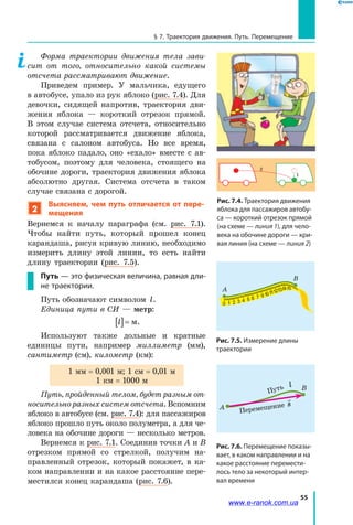 55
§ 7. Траектория движения. Путь. Перемещение
Форма траектории движения тела зави­
сит от того, относительно какой системы
отсчета рассматривают движение.
Приведем пример. У мальчика, едущего
в автобусе, упало из рук яблоко (рис. 7.4). Для
девочки, сидящей напротив, траектория дви­
жения яблока — короткий отрезок прямой.
В  этом случае система отсчета, относительно
которой рассматривается движение яблока,
связана с салоном автобуса. Но все время,
пока яблоко падало, оно «ехало» вместе с ав­
тобусом, поэтому для человека, стоящего на
обочине дороги, траектория движения яблока
абсолютно другая. Система отсчета в таком
случае связана с дорогой.
2
Выясняем, чем путь отличается от пере-
мещения
Вернемся к началу параграфа (см. рис. 7.1).
Чтобы найти путь, который прошел конец
карандаша, рисуя кривую линию, необходимо
измерить длину этой линии, то есть найти
длину траектории (рис. 7.5).
Путь — это физическая величина, равная дли-
не траектории.
Путь обозначают символом l.
Единица пути в СИ — метр:
l[ ]= м.
Используют также дольные и кратные
единицы пути, например миллиметр (мм),
сантиметр (см), километр (км):
1 мм = 0,001 м; 1 см = 0,01 м
1 км = 1000 м
Путь, пройденный телом, будет разным от­
носительно разных систем отсчета. Вспомним
яблоко в автобусе (см. рис. 7.4): для пассажиров
яблоко прошло путь около полуметра, а для че­
ловека на обочине дороги — несколько метров.
Вернемся к рис. 7.1. Соединив точки А и В
отрезком прямой со стрелкой, получим на­
правленный отрезок, который покажет, в  ка­
ком направлении и на какое расстояние пере­
местился конец карандаша (рис. 7.6).
2
1
Рис. 7.4. Траектория движения
яблока для пассажиров автобу-
са — короткий отрезок прямой
(на схеме — линия 1), для чело-
века на обочине дороги — кри-
вая линия (на схеме — линия 2)
Рис. 7.5. Измерение длины
траектории
0
0
1
1 111 1 1 1
2
2
3
3
4
4
5
5
6 7 9
А
В
Рис. 7.6. Перемещение показы-
вает, в каком направлении и на
какое расстояние перемести-
лось тело за некоторый интер-
вал времени
0
0
1
1 111 1 1 1
2
2
3
3
4
4
5
5
6 7 9
А
В
Перемещение

s
Путь l
www.e-ranok.com.ua
 