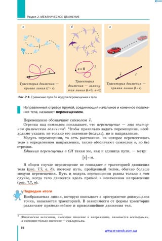 56
Раздел 2. МЕХАНИЧЕСКОЕ ДВИЖЕНИЕ
Направленный отрезок прямой, соединяющий начальное и конечное положе-
ния тела, называют перемещением.
Перемещение обозначают символом s.
Стрелка над символом показывает, что перемещение — это вектор­
ная физическая величина*. Чтобы правильно задать перемещение, необ­
ходимо указать не только его значение (модуль), но и направление.
Модуль перемещения, то есть расстояние, на которое переместилось
тело в определенном направлении, также обозначают символом s, но без
стрелки.
Единица перемещения в СИ такая же, как и единица пути, — метр:
s[ ]= м.
В общем случае перемещение не совпадает с траекторией движения
тела (рис. 7.7, а, б), поэтому путь, пройденный телом, обычно больше
модуля перемещения. Путь и модуль перемещения равны только в том
случае, когда тело движется вдоль прямой в неизменном направлении
(рис. 7.7, в).
Подводим итоги
Воображаемая линия, которую описывает в пространстве движущаяся
точка, называется траекторией. В  зависимости от формы траектории
различают прямолинейное и криволинейное движения тел.
*	 Физические величины, имеющие значение и направление, называется векторными,
а имеющие только значение — скалярными.
Траектория движения —
кривая линия (l  s)

s
l l
Траектория
движения — замкну­
тая линия (l ≠ 0, s = 0)
s = 0

s l
Траектория движения —
прямая линия (l = s)
Рис. 7.7. Сравнение пути l и модуля перемещения s тела
а б в
www.e-ranok.com.ua
 