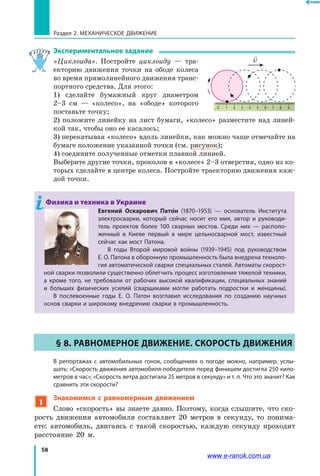 58
Раздел 2. МЕХАНИЧЕСКОЕ ДВИЖЕНИЕ
Экспериментальное задание
«Циклоида». Постройте циклоиду — тра­
екторию движения точки на ободе колеса
во время прямолинейного движения транс­
портного средства. Для этого:
1) сделайте бумажный круг диаметром
2–3  см  — «колесо», на «ободе» которого
поставьте точку;
2) положите линейку на лист бумаги, «колесо» разместите над линей­
кой так, чтобы оно ее касалось;
3) перекатывая «колесо» вдоль линейки, как можно чаще отмечайте на
бумаге положение указанной точки (см. рисунок);
4) соедините полученные отметки плавной линией.
Выберите другие точки, проколов в «колесе» 2–3 отверстия, одно из ко­
торых сделайте в центре колеса. Постройте траекторию движения каж­
дой точки.
Физика и техника в Украине
Евгений Оскарович Пато н  (1870–1953)  — основатель Института
электросварки, который сейчас носит его имя, автор и руководи-
тель проектов более 100 сварных мостов. Среди них — располо-
женный в  Киеве первый в мире цельносварной мост, известный
сейчас как мост Патона.
В годы Второй мировой войны (1939–1945) под руководством
Е. О. Патона в оборонную промышленность была внедрена техноло-
гия автоматической сварки специальных сталей. Автоматы скорост-
ной сварки позволили существенно облегчить процесс изготовления тяжелой техники,
а  кроме того, не требовали от рабочих высокой квалификации, специальных знаний
и  больших физических усилий (сварщиками могли работать подростки и женщины).
В послевоенные годы Е. О. Патон возглавил исследования по созданию научных
основ сварки и широкому внедрению сварки в промышленность.
§ 8. Равномерное движение. Скорость движения
	 В репортажах с автомобильных гонок, сообщениях о погоде можно, например, услы-
шать: «Скорость движения автомобиля-победителя перед финишем достигла 250 кило-
метров в час»; «Скорость ветра достигала 25 метров в секунду» и т. п. Что это значит? Как
сравнить эти скорости?
1
Знакомимся с равномерным движением
Слово «скорость» вы знаете давно. Поэтому, когда слышите, что ско­
рость движения автомобиля составляет 20 метров в секунду, то понима­
ете: автомобиль, двигаясь с такой скоростью, каждую секунду проходит
расстояние 20 м.
0 654321 7 8 9

v
www.e-ranok.com.ua
 