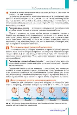 59
§ 8. Равномерное движение. Скорость движения
Подумайте, какое расстояние проедет этот автомобиль за 10 секунд; за
полсекунды; за 0,1 секунды.
Скорее всего, большинство из вас ответили так: за 10 с автомобиль про­
едет 200 м, за полсекунды — 10 м, за 0,1 с — 2 м. И эти ответы правиль­
ны, если считать, что за любые (малые или большие) равные интервалы
времени автомобиль проезжает одинаковый путь. То есть если автомобиль
движется равномерно.
Равномерное движение — это механическое движение, при котором тело
за любые равные интервалы времени проходит одинаковый путь.
Обратите внимание на слова «любые равные интервалы времени».
Иног­да, рассматривая даже неравномерное движение тела, можно выде­
лить такие равные интервалы времени, за которые тело проходит одина­
ковые расстояния. Например, каждые 30 с пловец проплывает дорожку
в бассейне (25 м), но нельзя утверждать, что он движется равномерно, ведь
при развороте он замедляет движение.
2
Изучаем равномерное прямолинейное движение
Если автомобиль равномерно движется по прямолинейному участку
дороги, то за равные интервалы времени он совершает одинаковые пере­
мещения (рис. 8.1), то есть проходит одинаковый путь и не изменяет на­
правления своего движения. Такое движение называют равномерным
прямолинейным.
Равномерное прямолинейное движение — это механическое движение,
при котором за любые равные интервалы времени тело совершает одинако-
вые перемещения.
Равномерное прямолинейное движение — простейший вид движения,
который в жизни встречается редко. Примерами такого движения могут
быть движение автомобиля на прямолинейном участке дороги (без разго­
на и торможения), падение металлического шарика в растительном масле,
полет парашютиста через некоторое время после раскрытия парашюта.
3
Даем определение скорости равномерного движения
Полагаем, вам несложно определить скорость равномерного дви­
жения, например, пешехода, который прошел 30 м за 20 с. Из курса

s

s

s

s

v

v

v

v

v
Рис. 8.1. Автомобиль, движущийся равномерно прямолинейно, за любые равные интервалы
времени совершает одинаковые перемещения.
www.e-ranok.com.ua
 