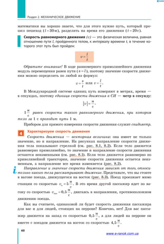 60
Раздел 2. МЕХАНИЧЕСКОЕ ДВИЖЕНИЕ
математики вы хорошо знаете, что для этого нужно путь, который про­
шел пешеход (l = 30м), разделить на время его движения (t = 20c).
Скорость равномерного движения (v) — это физическая величина, равная
отношению пути l, пройденного телом, к интервалу времени t, в течение ко-
торого этот путь был пройден:
v
l
t
=
Обратите внимание! В ходе равномерного прямолинейного движения
модуль перемещения равен пути ( s l= ), поэтому значение скорости движе­
ния можно определить по любой из формул:
v
s
t
= или v
l
t
= .
В Международной системе единиц путь измеряют в метрах, время —
в секундах, поэтому единица скорости движения в СИ — метр в секунду:
v[ ]=
м
с
.
1
м
с
равен скорости такого равномерного движения, при котором
тело за 1 с проходит путь 1 м.
Прибором для прямого измерения скорости движения служит спидометр.
4
Характеризуем скорость движения
Скорость движения — векторная величина: она имеет не только
значение, но и направление. На рисунках направление скорости движе­
ния тела показывают стрелкой (см. рис. 8.1, 8.2). Если тело движется
равномерно прямолинейно, то значение и направление скорости движения
остаются неизменными (см. рис. 8.1). Если тело движется равномерно по
криволинейной траектории, значение скорости движения остается неиз­
менным, а направление все время изменяется (рис. 8.2).
Направление и значение скорости движения зависят от того, относи­
тельно какого тела рассматривают движение. Представьте, что вы стоите
в вагоне поезда, движущегося на восток (рис. 8.3). Поезд проезжает мимо
станции со скоростью vп
м
с
= 5 . В это время другой пассажир идет по ва­
гону со скоростью vпас
м
с
= 0 5, , двигаясь в направлении, противоположном
движению поезда.
Как вы считаете, одинаковой ли будет скорость движения пассажира
для вас и для людей, стоящих на перроне? Конечно, нет! Для вас пасса­
жир движется на запад со скоростью 0 5,
м
с
, а для людей на перроне он
вместе с поездом движется на восток со скоростью 4 5,
м
с
.
www.e-ranok.com.ua
 