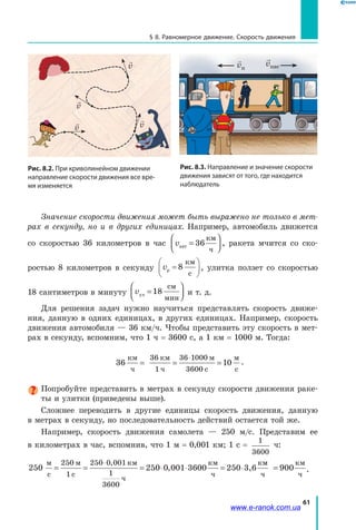 61
§ 8. Равномерное движение. Скорость движения

v

v

v
v
Рис. 8.3. Направление и значение скорости
движения зависят от того, где находится
наблюдатель

vп
vпас
Рис. 8.2. При криволинейном движении
направление скорости движения все вре-
мя изменяется
Значение скорости движения может быть выражено не только в мет­
рах в секунду, но и в других единицах. Например, автомобиль движется
со скоростью 36 километров в час vавт
км
ч
=



36 , ракета мчится со ско­
ростью 8 километров в секунду vр
км
с
=





8 , улитка ползет со скоростью
18 сантиметров в минуту vул
см
мин
=



18 и т. д.
Для решения задач нужно научиться представлять скорость движе­
ния, данную в одних единицах, в других единицах. Например, скорость
движения автомобиля — 36 км/ч. Чтобы представить эту скорость в мет­
рах в секунду, вспомним, что 1 ч = 3600 с, а 1 км = 1000 м. Тогда:
36 1
36 1
36
км
ч
36 км
1 ч
м
с
м
с
= = =
⋅ 000
00
0 .
Попробуйте представить в метрах в секунду скорости движения раке­
ты и улитки (приведены выше).
Сложнее переводить в другие единицы скорость движения, данную
в метрах в секунду, но последовательность действий остается той же.
Например, скорость движения самолета — 250 м/с. Представим ее
в километрах в час, вспомнив, что 1 м = 0,001 км; 1 с =
1
3600
ч:
250 36 3,6
м
с
м
с
км
ч
км
ч
к
= = = ⋅ ⋅ = ⋅
⋅250
1
250 0 001
1
3600
250 0 001 00 250
,
,
мм
ч
км
ч
900= .
www.e-ranok.com.ua
 