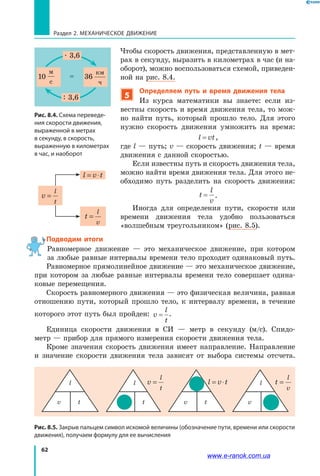 62
Раздел 2. МЕХАНИЧЕСКОЕ ДВИЖЕНИЕ
Чтобы скорость движения, представленную в мет­
рах в секунду, выразить в километрах в час (и на­
оборот), можно воспользоваться схемой, приведен­
ной на рис. 8.4.
5
Определяем путь и время движения тела
Из курса математики вы знаете: если из­
вестны скорость и время движения тела, то мож­
но найти путь, который прошло тело. Для этого
нужно скорость движения умножить на время:
l vt= ,
где l — путь; v — скорость движения; t — время
движения с данной скоростью.
Если известны путь и скорость движения тела,
можно найти время движения тела. Для этого не­
обходимо путь разделить на скорость движения:
t
l
v
= .
Иногда для определения пути, скорости или
времени движения тела удобно пользоваться
«волшебным треугольником» (рис. 8.5).
Подводим итоги
Равномерное движение — это механическое движение, при котором
за любые равные интервалы времени тело проходит одинаковый путь.
Равномерное прямолинейное движение — это механическое движение,
при котором за любые равные интервалы времени тело совершает одина­
ковые перемещения.
Скорость равномерного движения — это физическая величина, равная
отношению пути, который прошло тело, к интервалу времени, в течение
которого этот путь был пройден: v
l
t
= .
Единица скорости движения в СИ — метр в секунду (м/с). Спидо­
метр — прибор для прямого измерения скорости движения тела.
Кроме значения скорость движения имеет направление. Направление
и значение скорости движения тела зависят от выбора системы отсчета.
Рис. 8.5. Закрыв пальцем символ искомой величины (обозначение пути, времени или скорости
движения), получаем формулу для ее вычисления
l
v t
l
v t
l
v ttv
l v
l
t
= l v t= ⋅ t
l
v
=
v
l
t
=
l v t= ⋅
t
l
v
=
Рис. 8.4. Схема переведе-
ния скорости движения,
выраженной в метрах
в секунду, в скорость,
выраженную в километрах
в час, и наоборот
v,
м
с
10 36vавт
км
ч
=



36=
. 3,6
: 3,6
www.e-ranok.com.ua
 