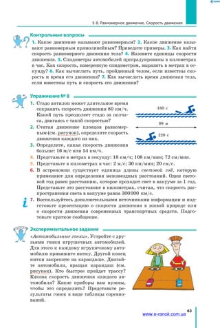 63
§ 8. Равномерное движение. Скорость движения
Контрольные вопросы
1. Какое движение называют равномерным? 2. Какое движение назы­
вают равномерным прямолинейным? Приведите примеры. 3. Как найти
скорость равномерного движения тела? 4. Назовите единицы скорости
движения. 5. Спидометры автомобилей проградуированы в километрах
в час. Как скорость, измеренную спидометром, выразить в метрах в се­
кунду? 6. Как вычислить путь, пройденный телом, если известны ско­
рость и время его движения? 7. Как вычислить время движения тела,
если известны путь и скорость его движения?
Упражнение № 8
1.	 Стадо антилоп может длительное время
сохранять скорость движения 80 км/ч.
Какой путь преодолеет стадо за полча­
са, двигаясь с такой скоростью?
2.	 Считая движение пловцов равномер­
ным (см. рисунок), определите скорость
движения каждого из них.
3.	 Определите, какая скорость движения
больше: 16 м/с или 54 км/ч.
4.	 Представьте в метрах в секунду: 18 км/ч; 108 км/мин; 72 см/мин.
5.	 Представьте в километрах в час: 2 м/с; 30 км/мин; 20 см/с.
6.	 В астрономии существует единица длины световой год, которую
применяют для определения межзвездных расстояний. Один свето­
вой год равен расстоянию, которое проходит свет в вакууме за 1 год.
Представьте это расстояние в километрах, считая, что скорость рас­
пространения света в вакууме равна 300 000 км/с.
7.	 Воспользуйтесь дополнительными источниками информации и под­
готовьте презентацию о скорости движения в живой природе или
о  скорости движения современных транспортных средств. Подго­
товьте краткое сообщение.
Экспериментальное задание
«Автомобильные гонки». Устройте с дру­
зьями гонки игрушечных автомобилей.
Для этого к каждому игрушечному авто­
мобилю привяжите нитку. Другой конец
нитки закрепите на карандаше. Двигай­
те автомобили, вращая карандаш (см.
рисунок). Кто быстрее пройдет трассу?
Какова скорость движения каждого ав­
томобиля? Какие приборы вам нужны,
чтобы это определить? Представьте ре­
зультаты гонок в виде таблицы соревно­
ваний.
180 с
99 м
220 с
www.e-ranok.com.ua
 