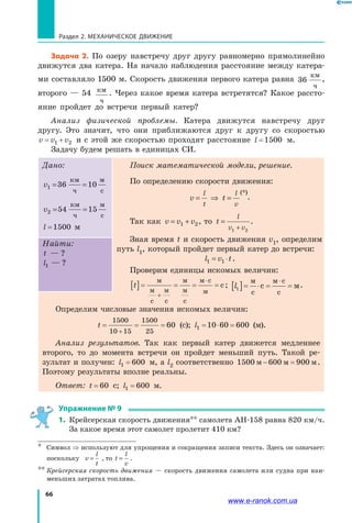 66
Раздел 2. МЕХАНИЧЕСКОЕ ДВИЖЕНИЕ
Задача 2. По озеру навстречу друг другу равномерно прямолинейно
движутся два катера. На начало наблюдения расстояние между катера­
ми составляло 1500 м. Скорость движения первого катера равна 36
км
ч
,
второго — 54 км
ч
. Через какое время катера встретятся? Какое рассто­
яние пройдет до встречи первый катер?
Анализ физической проблемы. Катера движутся навстречу друг
другу. Это значит, что они приближаются друг к другу со скоростью
v v v= +1 2 и с этой же скоростью проходят расстояние l =1500 м.
Задачу будем решать в единицах СИ.
Дано:
v1 10= =36
км
ч
м
с
v2 15= =54
км
ч
м
с
l =1500 м
Поиск математической модели, решение.
По определению скорости движения:
v
l
t
= ⇒ t
l
v
=
(*)
.
Так как v v v= +1 2, то t
l
v v
=
+1 2
.
Зная время t и скорость движения v1, определим
путь l1, который пройдет первый катер до встречи:
l v t1 = ⋅1 .
Проверим единицы искомых величин:
t[ ]= = = =
+
⋅м
м
с
м
с
м
м
с
м с
м
с; l1[ ]= ⋅ = =
⋅м
с
м с
с
с м.
Найти:
t ?— ?
l1 ?— ?
Определим числовые значения искомых величин:
t = = =
+
1500
10 15
1500
25
60 (с); l1 10 60 600= ⋅ = (м).
Анализ результатов. Так как первый катер движется медленнее
второго, то до момента встречи он пройдет меньший путь. Такой ре­
зультат и получен: l1 600= м, а l2 соответственно 1500 600 900м м м− = .
Поэтому результаты вполне реальны.
Ответ: t = 60  с; l1 600= м.
Упражнение № 9
1.	 Крейсерская скорость движения** самолета АН-158 равна 820 км/ч.
За какое время этот самолет пролетит 410 км?
*	 Символ ⇒ используют для упрощения и сокращения записи текста. Здесь он означает:
поскольку v
l
t
= , то t
l
v
= .
**	Крейсерская скорость движения — скорость движения самолета или судна при наи­
меньших затратах топлива.
www.e-ranok.com.ua
 