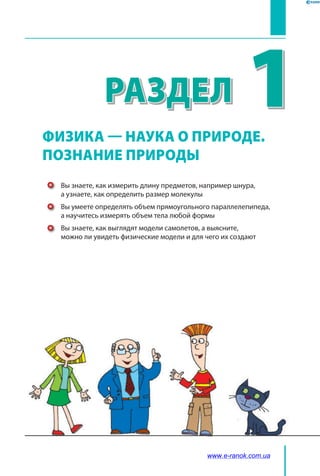 1
﻿
Раздел
Вы знаете, как измерить длину предметов, например шнура,
а узнаете, как определить размер молекулы
Вы умеете определять объем прямоугольного параллелепипеда,
а научитесь измерять объем тела любой формы
Вы знаете, как выглядят модели самолетов, а выясните,
можно ли увидеть физические модели и для чего их создают
ФИЗИКА — НАУКА о природе.
ПОЗНАНИЕ ПРИРОДЫ
www.e-ranok.com.ua
 