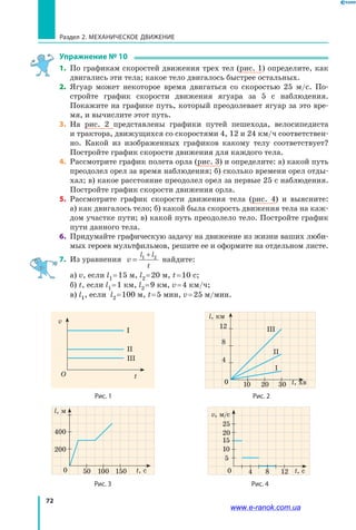 72
Раздел 2. МЕХАНИЧЕСКОЕ ДВИЖЕНИЕ
Упражнение № 10
1.	 По графикам скоростей движения трех тел (рис. 1) определите, как
двигались эти тела; какое тело двигалось быстрее остальных.
2.	 Ягуар может некоторое время двигаться со скоростью 25 м/с. По­
стройте график скорости движения ягуара за 5 с наблюдения.
Покажите на графике путь, который преодолевает ягуар за это вре­
мя, и вычислите этот путь.
3.	 На рис. 2 представлены графики путей пешехода, велосипедиста
и трактора, движущихся со скоростями 4, 12 и 24 км/ч соответствен­
но. Какой из изображенных графиков какому телу соответствует?
Постройте график скорости движения для каждого тела.
4.	 Рассмотрите график полета орла (рис. 3) и определите: а) какой путь
преодолел орел за время наблюдения; б) сколько времени орел отды­
хал; в) какое расстояние преодолел орел за первые 25 с наблюдения.
Постройте график скорости движения орла.
5.	 Рассмотрите график скорости движения тела (рис. 4) и выясните:
а) как двигалось тело; б) какой была скорость движения тела на каж­
дом участке пути; в) какой путь преодолело тело. Постройте график
пути данного тела.
6.	 Придумайте графическую задачу на движение из жизни ваших люби­
мых героев мультфильмов, решите ее и оформите на отдельном листе.
7.	 Из уравнения v
l l
t
=
+1 2
найдите:
а) v, если l1 = 15 м, l2 = 20 м, t = 10 с;
б) t, если l1 = 1 км, l2 = 9 км, v = 4 км/ч;
в) l1, если l2 = 100 м, t = 5 мин, v = 25 м/мин.
Рис. 1
t
v
І
ІІ
ІІІ
O
t, хв
l, км
10
4
І
ІІ
ІІІ
8
12
20 300
Рис. 2
t, с
l, м
50
200
400
100 1500
Рис. 3
v, м/с
5
10
15
20
25
4 8 120
Рис. 4
t, с
www.e-ranok.com.ua
 