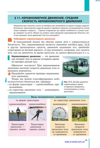 73
§ 11. Неравномерное движение. Средняя
скорость неравномерного движения
	 Наверняка вам случалось ехать на автобусе или автомобиле из одного города в другой.
Вспомните: транспортное средство время от времени тормозит, останавливается, потом
снова набирает скорость… Стрелка спидометра все время колеблется и только иног-
да замирает на месте. Можно ли назвать такое движение равномерным? Конечно, нет.
А как называют такое движение? Как его описывают?
1
Наблюдаем неравномерное движение
В повседневной жизни мы обычно имеем дело с неравномерным
движением. Так, неравномерным является движение автобуса (рис. 11.1)
и  других транспортных средств, движение падающих тел, движение
спорт­сменов на беговой дорожке. А еще вспомните, например, как катится
мяч, как вы движетесь во время прогулки, на уроках физкультуры и т. д.
Неравномерное движение — это движение,
при котором тело за равные интервалы време-
ни проходит разный путь.
Обратите внимание! При неравномерном
движении значение скорости движения тела со
временем изменяется.
Попробуйте привести примеры неравномер­
ного движения.
Теперь мы можем классифицировать виды
механического движения (см. таблицу):
по форме траектории — прямолинейное, кри­
волинейное;
по характеру движения тела — равномерное,
неравномерное.
Виды механического движения
по форме траектории по характеру движения тела
прямолинейное криволинейное равномерное неравномерное
Траектория
движения —
прямая линия
Траектория
движения —
кривая линия
Значение
скорости
движения тела
не изменяется
со временем
Значение
скорости
движения тела
изменяется
со временем
Рис. 11.1. Автобус движется
неравномерно, время
от времени замедляясь,
останавливаясь и снова
разгоняясь
www.e-ranok.com.ua
 
