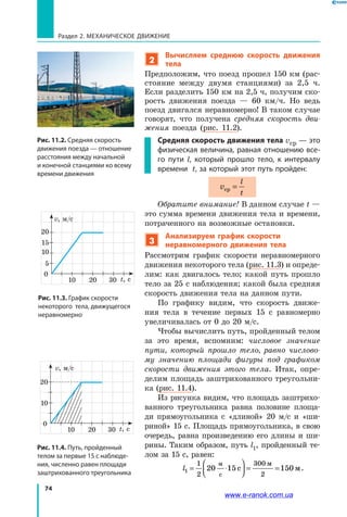 74
Раздел 2. МЕХАНИЧЕСКОЕ ДВИЖЕНИЕ
2
Вычисляем среднюю скорость движения
тела
Предположим, что поезд прошел 150 км (рас­
стояние между двумя станциями) за 2,5 ч.
Если разделить 150 км на 2,5 ч, получим ско­
рость движения поезда — 60 км/ч. Но ведь
поезд двигался неравномерно! В таком случае
говорят, что получена средняя скорость дви­
жения поезда (рис. 11.2).
Средняя скорость движения тела vср — это
физическая величина, равная отношению все-
го пути l, который прошло тело, к интервалу
времени t, за который этот путь пройден:
v
l
t
ср =
Обратите внимание! В данном случае t —
это сумма времени движения тела и времени,
потраченного на возможные остановки.
3
Анализируем график скорости
неравномерного движения тела
Рассмотрим график скорости неравномерного
движения некоторого тела (рис. 11.3) и опреде­
лим: как двигалось тело; какой путь прошло
тело за 25 с наблюдения; какой была средняя
скорость движения тела на данном пути.
По графику видим, что скорость движе­
ния тела в течение первых 15 с равномерно
увеличивалась от 0 до 20 м/с.
Чтобы вычислить путь, пройденный телом
за это время, вспомним: числовое значение
пути, который прошло тело, равно числово­
му значению площади фигуры под графиком
скорости движения этого тела. Итак, опре­
делим площадь заштрихованного треугольни­
ка (рис. 11.4).
Из рисунка видим, что площадь заштрихо­
ванного треугольника равна половине площа­
ди прямоугольника с «длиной» 20 м/с и  «ши­
риной» 15 с. Площадь прямоугольника, в свою
очередь, равна произведению его длины и ши­
рины. Таким образом, путь l1, пройденный те­
лом за 15 с, равен:
l1
1
2
300
2
20 15 150= ⋅



 = =
м
с
с м
м
.
Рис. 11.2. Средняя скорость
движения поезда — отношение
расстояния между начальной
и конечной станциями ко всему
времени движения
Рис. 11.3. График скорости
некоторого тела, движущегося
неравномерно
20
15
10
0
t, с
v, м/c
10
5
20 30
Рис. 11.4. Путь, пройденный
телом за первые 15 с наблюде-
ния, численно равен площади
заштрихованного треугольника
10
0
t, с
v, м/c
10
20
20 30
www.e-ranok.com.ua
 