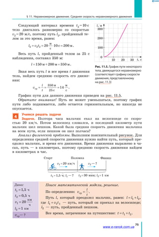 75
§ 11. Неравномерное движение. Средняя скорость неравномерного движения
Следующий интервал времени t2 = 10  с
тело двигалось равномерно со скоростью
v2 = 20 м/с, поэтому путь l2, пройденный те­
лом за это время, равен:
l v t2 2 2 20 10 200= = ⋅ =
м
с
с м.
Весь путь l, пройденный телом за 25  с
наблюдения, составил 350 м:
l= =150 м+200 м 350 м.
Зная весь путь l и все время t движения
тела, найдем среднюю скорость его движе­
ния:
v
l
t
ср
350 м
25 с
м
с
= = =14 .
График пути для данного движения приведен на рис. 11.5.
Обратите внимание! Путь не может уменьшаться, поэтому график
пути либо поднимается, либо остается горизонтальным, но никогда не
опускается.
4
Учимся решать задачи
Задача. Полтора часа мальчик ехал на велосипеде со скоро­
стью  20  км/ч. Потом велосипед сломался, и последний километр пути
мальчик шел пешком. Какой была средняя скорость движения мальчика
на всем пути, если пешком он шел полчаса?
Анализ физической проблемы. Выполним пояснительный рисунок. Для
определения средней скорости движения нужно найти путь, который пре­
одолел мальчик, и время его движения. Время движения выражено в ча­
сах, путь — в километрах, поэтому среднюю скорость движения найдем
в километрах в час.
v1 = 20 км/ч
t1 = 1,5 ч; l1 — ? t2 = 30 мин; l2 = 1 км
v2 — ?
Старт Поломка Финиш
Дано:
t1 1 5= , ч
t2 0 5= , ч
v1 20=
км
ч
l2 1= км
Поиск математической модели, решение.
По определению: v
l
t
ср = .
Путь l, который преодолел мальчик, равен: l l l= +1 2,
где l v t1 1 1= — путь, который он проехал на велосипеде;
l2 — путь, пройденный пешком.
Все время, затраченное на путешествие: t t t= +1 2.vср ?— ?
Рис. 11.5. График пути некоторого
тела, движущегося неравномерно
(соответствует графику скорости
движения, представленному
на рис. 11.3)
10
0
t, с
l, м
20
200
300
100
30
www.e-ranok.com.ua
 