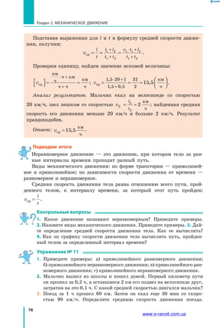 76
Раздел 2. МЕХАНИЧЕСКОЕ ДВИЖЕНИЕ
Подставив выражения для l и t в формулу средней скорости движе­
ния, получим:
v
l
t
l l
t t
v t l
t t
ср = = =
+
+
⋅ +
+
1 2
1 2
1 1 2
1 2
.
Проверим единицу, найдем значение искомой величины:
vср
км
ч
ч км
ч ч
км
ч



 = =
⋅ +
+
; vср
км
ч
= = =




⋅ +
+
1 5 20 1
1 5 0 5
31
2
15 5
,
, ,
, .
Анализ результатов. Мальчик ехал на велосипеде со скоростью
20  км/ч, шел пешком со скоростью v
l
t
2
2
2
2= =
км
ч
; найденная средняя
скорость его движения меньше 20 км/ч и больше 2 км/ч. Результат
правдоподобен.
Ответ: vср =15 5,
км
ч
.
Подводим итоги
Неравномерное движение — это движение, при котором тело за рав­
ные интервалы времени проходит разный путь.
Виды механического движения: по форме траектории — прямолиней­
ное и криволинейное; по зависимости скорости движения от времени —
равномерное и неравномерное.
Средняя скорость движения тела равна отношению всего пути, прой­
денного телом, к интервалу времени, за который этот путь пройден:
v
l
t
ср = .
Контрольные вопросы
1. Какое движение называют неравномерным? Приведите примеры.
2. Назовите виды механического движения. Приведите примеры. 3. Дай­
те определение средней скорости движения тела. Как ее вычислить?
4.  Как по графику скорости движения тела вычислить путь, пройден­
ный телом за определенный интервал времени?
Упражнение № 11
1. 	Приведите примеры: а) прямолинейного равномерного движения;
б) прямолинейного неравномерного движения; в) криволинейного рав­
номерного движения; г) криволинейного неравномерного движения.
2. 	Мальчик вышел из школы и пошел домой. Первый километр пути
он прошел за 0,2 ч, а оставшиеся 2 км его подвез на велосипеде друг,
затратив на это 0,1 ч. С какой средней скоростью двигался мальчик?
3. 	Поезд за 1 ч прошел 60 км. Затем он ехал еще 30 мин со скоро­
стью 90 км/ч. Определите среднюю скорость движения поезда.
www.e-ranok.com.ua
 