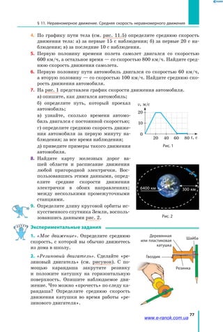 77
§ 11. Неравномерное движение. Средняя скорость неравномерного движения
4. 	По графику пути тела (см. рис. 11.5) определите среднюю скорость
движения тела: а) за первые 15 с наблюдения; б) за первые 20 с на­
блюдения; в) за последние 10 с наблюдения.
5. 	Первую половину времени полета самолет двигался со скоростью
600 км/ч, а остальное время — со скоростью 800 км/ч. Найдите сред­
нюю скорость движения самолета.
6. 	Первую половину пути автомобиль двигался со скоростью 60 км/ч,
а вторую половину — со скоростью 100 км/ч. Найдите среднюю ско­
рость движения автомобиля.
7. 	На рис. 1 представлен график скоро­сти движения автомобиля.
	 а) опишите, как двигался автомобиль;
	 б) определите путь, который проехал
автомобиль;
	 в) узнайте, сколько времени автомо­
биль двигался с постоянной скоростью;
	 г) определите среднюю скорость движе­
ния автомобиля за первую минуту на­
блюдения; за все время наблюдения;
	 д) приведите примеры такого движения
автомобиля.
8. 	Найдите карту железных дорог ва­
шей области и расписание движения
любой пригородной электрички. Вос­
пользовавшись этими данными, опред­
елите средние скорости движения
электрички в обоих направлениях;
между несколькими промежуточными
станциями.
9.	 Определите длину круговой орбиты ис­
кусственного спутника Земли, восполь­
зовавшись данными рис. 2.
Экспериментальные задания
1. «Мое движение». Определите среднюю
скорость, с которой вы обычно движетесь
из дома в школу.
2. «Резиновый двигатель». Сделайте «ре­
зиновый двигатель» (см. рисунок). С по­
мощью карандаша закрутите резинку
и  положите катушку на горизонтальную
поверхность. Опишите наблюдаемое дви­
жение. Что можно «прочесть» по следу ка­
рандаша? Определите среднюю скорость
движения катушки во время работы «ре­
зинового двигателя».
Рис. 1
20
0
t, с
v, м/c
40
10
60 80
20
6400 км 300 км
Рис. 2
Гвоздик
Шайба
Деревянная
или пластиковая
катушка
Резинка
www.e-ranok.com.ua
 