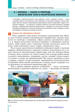 6
Раздел 1. ФИЗИКА — НАУКА о природе. ПОЗНАНИЕ ПРИРОДЫ
Рис. 1.1. Пытаясь понять окружающий мир, человек задает себе множество вопросов и ищет
на них ответы
§ 1. Физика — наука о природе.
Физические тела и физические явления
	 В переводе с древнегреческого слово «физика» значит «природа». Физика — наука
о природе, одна из естественных наук. Обратимся к толковому словарю. Словом «при-
рода» обычно называют окружающий нерукотворный мир. Но существует и другое тол-
кование: природа — это сущность, основное свойство чего-либо. Вспомните: «природа
молнии», «природа вулканической деятельности», «природа тел Солнечной системы».
Попробуем определить, в каком же понимании использовано слово «природа» в назва-
нии предмета, который вы начинаете изучать.
1
Узнаем, как зарождалась физика
Еще в древности люди начали исследовать окружающий мир. Преж­
де всего это было вызвано повседневными потребностями: надежно защи-
титься от непогоды и хищников, собрать урожай, противостоять врагу
и т. д. Людям нужно было научиться поднимать и перемещать тяжелые
камни, чтобы строить дома с крепкими стенами; выплавлять металл из
руды, чтобы изготовлять плуги, топоры, наконечники стрел...
Но не только практические потребности побуждали людей к изучению
природы. Любознательность, присущая человеку, подталкивала его к по-
иску ответов на многочисленные вопросы (рис. 1.1): как возникли Земля
и Солнце, Луна и звезды? как летают птицы и как плавают рыбы? почему
случаются землетрясения, наводнения, засухи, пожары? откуда появил-
ся человек и каково его предназначение? Так начала зарождаться наука
о  природе, которую сегодня называют природоведение (естествознание).
Со временем объем знаний увеличивался и единая «наука о природе» ста-
ла распадаться на отдельные дисциплины (рис. 1.2).
Еще в древние времена возникла астрономия — наука, изучающая
расположение и движение небесных тел, позже — философия (в переводе
Кто я?
Как возникли? Почему?
Что это?
www.e-ranok.com.ua
 