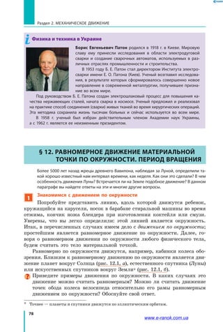78
Раздел 2. МЕХАНИЧЕСКОЕ ДВИЖЕНИЕ
Физика и техника в Украине
Борис Евгеньевич Патон родился в 1918 г. в Киеве. Мировую
славу ему принесли исследования в области электродуговой
сварки и создание сварочных автоматов, используемых в раз-
личных отраслях промышленности и строительства.
В 1953 году Б. Е. Патон стал директором Института электро-
сварки имени Е. О. Патона (Киев). Ученый возглавил исследова-
ния, в результате которых сформировалось совершенно новое
направление в современной металлургии, получившее призна-
ние во всем мире.
Под руководством Б. Е. Патона создан электрошлаковый процесс для повышения ка-
чества нержавеющих сталей, начата сварка в космосе. Ученый предложил и реализовал
на практике способ соединения (сварки) живых тканей во время хирургических операций.
Эта методика сохранила жизнь тысячам больных и сейчас используется во всем мире.
В 1958 г. ученый был избран действительным членом Академии наук Украины,
а с 1962 г. является ее неизменным президентом.
§ 12. РАВНОМЕРНОЕ ДВИЖЕНИЕ МАТЕРИАЛЬНОЙ
ТОЧКИ ПО ОКРУЖНОСТИ. ПЕРИОД ВРАЩЕНИЯ
	 Более 5000 лет назад жрецы древнего Вавилона, наблюдая за Луной, определили та-
кой хорошо известный нам интервал времени, как неделя. Как они это сделали? В чем
особенность движения Луны? Встречается ли на Земле подобное движение? В данном
параграфе вы найдете ответы на эти и многие другие вопросы.
1
Знакомимся с движением по окружности
Попробуйте представить линию, вдоль которой движутся ребенок,
кружащийся на карусели, носок в барабане стиральной машины во время
отжима, кончик ножа блендера при изготовлении коктейля или смузи.
Уверены, что вы легко определили: этой линией является окружность.
Итак, в перечисленных случаях имеем дело с движением по окружности;
простейшим является равномерное движение по окружности. Далее, го­
воря о равномерном движении по окружности любого физического тела,
будем считать это тело материальной точкой.
Равномерно по окружности движутся, например, кабинки колеса обо­
зрения. Близким к равномерному движению по окружности является дви­
жение планет вокруг Солнца (рис. 12.1, а), естественного спутника (Луны)
или искусственных спутников вокруг Земли* (рис. 12.1, б).
Приведите примеры движения по окружности. В каких случаях это
движение можно считать равномерным? Можно ли считать движение
точек обода колеса велосипеда относительно его рамы равномерным
движением по окружности? Обоснуйте свой ответ.
*	 Точнее — планеты и спутники движутся по эллиптическим орбитам.
www.e-ranok.com.ua
 