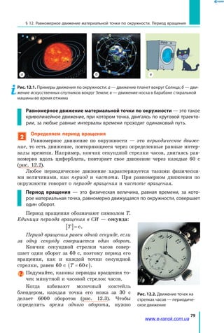 79
§ 12. Равномерное движение материальной точки по окружности. Период вращения
а б в
Рис. 12.1. Примеры движения по окружности: а — движение планет вокруг Солнца; б — дви-
жение искусственных спутников вокруг Земли; в — движение носка в барабане стиральной
машины во время отжима
Равномерное движение материальной точки по окружности — это такое
криволинейное движение, при котором точка, двигаясь по круговой траекто-
рии, за любые равные интервалы времени проходит одинаковый путь.
2
Определяем период вращения
Равномерное движение по окружности — это периодическое движе­
ние, то есть движение, повторяющееся через определенные равные интер­
валы времени. Например, кончик секундной стрелки часов, двигаясь рав­
номерно вдоль циферблата, повторяет свое движение через каждые  60  с
(рис. 12.2).
Любое периодическое движение характеризуется такими физически­
ми величинами, как период и частота. При равномерном движении по
окружности говорят о периоде вращения и частоте вращения.
Период вращения — это физическая величина, равная времени, за кото-
рое материальная точка, равномерно движущаяся по окружности, совершает
один оборот.
Период вращения обозначают символом T.
Единица периода вращения в СИ — секунда:
T[ ]= c.
Период вращения равен одной секунде, если
за одну секунду совершается один оборот.
Кончик секундной стрелки часов совер­
шает один оборот за 60 с, поэтому период его
вращения, как и каждой точки секундной
стрелки, равен 60 с T =( )60 c .
Подумайте, каковы периоды вращения то­
чек минутной и часовой стрелок часов.
Когда взбивают молочный коктейль
блендером, каждая точка его ножа за 30  с
делает 6000 оборотов (рис. 12.3). Чтобы
определить время одного оборота, нужно
Рис. 12.2. Движение точек на
стрелках часов — периодиче-
ское движение
www.e-ranok.com.ua
 