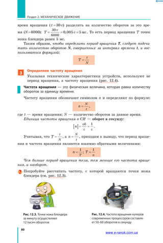80
Раздел 2. МЕХАНИЧЕСКОЕ ДВИЖЕНИЕ
время вращения (t = 30 с) разделить на количество оборотов за это вре­
мя (N = 6000): T = = =
30
6000
0 005 5
c
c мс, . То есть период вращения T точек
ножа блендера равен 5 мс.
Таким образом, чтобы определить период вращения T, следует подсчи­
тать количество оборотов N, совершенных за интервал времени t, и  вос­
пользоваться формулой:
T
t
N
=
3
Определяем частоту вращения
Указывая технические характеристики устройств, используют не
период вращения, а частоту вращения (рис. 12.4).
Частота вращения — это физическая величина, которая равна количеству
оборотов за единицу времени.
Частоту вращения обозначают символом n и определяют по формуле:
n
N
t
= ,
где t — время вращения; N — количество оборотов за данное время.
Единица частоты вращения в СИ — оборот в секунду:
n[ ]= =
об
с с
1
.
Учитывая, что T
t
N
= , а n
N
t
= , приходим к выводу, что период враще­
ния и частота вращения являются взаимно обратными величинами:
n
T
=
1
; T
n
=
1
Чем больше период вращения тела, тем меньше его частота враще­
ния, и наоборот.
Попробуйте рассчитать частоту, с которой вращаются точки ножа
блендера (см. рис. 12.3).
Рис. 12.4. Частота вращения кулеров
современных процессоров составля-
ет 50–60 оборотов в секунду
Рис. 12.3. Точки ножа блендера
за минуту осуществляют
12 тысяч оборотов
www.e-ranok.com.ua
 