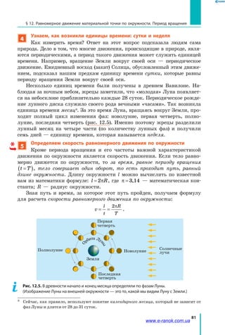 81
§ 12. Равномерное движение материальной точки по окружности. Период вращения
4
Узнаем, как возникли единицы времени: сутки и неделя
Как измерить время? Ответ на этот вопрос подсказала людям сама
природа. Дело в том, что многие движения, происходящие в природе, явля­
ются периодическими, а период такого движения может служить единицей
времени. Например, вращение Земли вокруг своей оси — периодическое
движение. Ежедневный восход (закат) Солнца, обусловленный этим движе­
нием, подсказал нашим предкам единицу времени сутки, которые равны
периоду вращения Земли вокруг своей оси.
Несколько единиц времени были получены в древнем Вавилоне. На­
блюдая за ночным небом, жрецы заметили, что «молодая» Луна появляет­
ся на небосклоне приблизительно каждые 28 суток. Периодическое рожде­
ние лунного диска служило своего рода вечными «часами». Так возникла
единица времени месяц*. За это время Луна, вращаясь вокруг Земли, про­
ходит полный цикл изменения фаз: новолуние, первая четверть, полно­
луние, последняя четверть (рис. 12.5). Именно поэтому жрецы разделили
лунный месяц на четыре части (по количеству лунных фаз) и получили
семь дней — единицу времени, которая называется неделя.
5
Определяем скорость равномерного движения по окружности
Кроме периода вращения и его частоты важной характеристикой
движения по окружности является скорость движения. Если тело равно­
мерно движется по окружности, то за время, равное периоду вращения
t T=( ), тело совершает один оборот, то есть проходит путь, равный
длине окружности. Длину окружности l можно вычислить по известной
вам из математики формуле: l R= 2π , где π = 3 14, — математическая кон­
станта; R  — радиус окружности.
Зная путь и время, за которое этот путь пройден, получаем формулу
для расчета скорости равномерного движения по окружности:
v
l
t
R
T
= =
2π
.
О
рбита Лу
ны
Земля
Первая
четверть
Солнечные
лучи
Последняя
четверть
Полнолуние Новолуние
Рис. 12.5. В древности начало и конец месяца определяли по фазам Луны.
(Изображение Луны на внешней окружности — это то, какой мы видим Луну с Земли.)
*	 Сейчас, как правило, используют понятие календарного месяца, который не зависит от
фаз Луны и длится от 28 до 31 суток.
*
www.e-ranok.com.ua
 