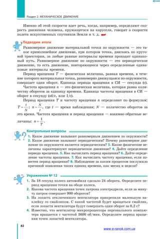 82
Раздел 2. МЕХАНИЧЕСКОЕ ДВИЖЕНИЕ
Именно об этой скорости идет речь, когда, например, определяют ско­
рость движения человека, кружащегося на карусели, говорят о скорости
полета искусственных спутников Земли и т. д.
Подводим итоги
Равномерное движение материальной точки по окружности — это та­
кое криволинейное движение, при котором точка, двигаясь по круго­
вой траектории, за любые равные интервалы времени проходит одинако­
вый путь. Равномерное движение по окружности — это периодическое
движение, то есть движение, повторяющееся через определенные одина­
ковые интервалы времени.
Период вращения T — физическая величина, равная времени, в  тече­
ние которого материальная точка, равномерно движущаяся по окружности,
совершает один оборот. Единица периода вращения в СИ — секунда  (с).
Частота вращения n — это физическая величина, которая равна коли­
честву оборотов за единицу времени. Единица частоты вращения в СИ —
оборот в секунду (об/с, или 1/с).
Период вращения T и частоту вращения  n определяют по формулам:
T
t
N
= ; n
N
t
= , где t — время наблюдения; N  — количество оборотов за
это время. Частота вращения и период вращения — взаимно обратные ве­
личины: n
T
=
1
.
Контрольные вопросы
1. Какое движение называют равномерным движением по окружности?
2. Какое движение называют периодическим? Почему равномерное дви­
жение по окружности является периодическим? 3. Какие физические ве­
личины характеризуют периодическое движение? 4. Дайте определение
периода вращения. 5. Как вычислить период вращения? 6. Дайте опреде­
ление частоты вращения. 7. Как вычислить частоту вращения, если из­
вестен период вращения? 8. Наблюдение за каким процессом послужило
причиной появления таких единиц времени, как месяц и неделя?
Упражнение № 12
1.	 За 18 секунд колесо автомобиля сделало 24 оборота. Определите пе­
риод вращения точки на ободе колеса.
2.	 Какова частота вращения точек патрона электродрели, если за мину­
ту патрон совершает 900 оборотов?
3.	 На лопасть отключенного вентилятора прикрепили маленькую на­
клейку со смайликом. С какой частотой будет вращаться смайлик,
если лопасти вентилятора будут совершать один оборот за 0,2 с?
4.	 Известно, что вентилятор микропроцессора персонального компью­
тера вращается с частотой 3600 об/мин. Определите период враще­
ния точек лопастей вентилятора.
www.e-ranok.com.ua
 