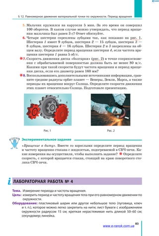 83
§ 12. Равномерное движение материальной точки по окружности. Период вращения
5.	Мальчик кружился на карусели 5 мин. За это время он совершил
100 оборотов. В каком случае можно утверждать, что период враще­
ния мальчика был равен 3 с? Ответ обоснуйте.
  6.	Четыре шестерни скреплены зубцами так, как показано на рис. 1.
Шестерня 1 имеет 9 зубцов, шестерня 2 — 15 зубцов, шестерня 3 —
8 зубцов, шестерня 4 — 16 зубцов. Шестерни 2 и 3 закреплены на об­
щем валу. Определите период вращения шестерни 4, если частота вра­
щения шестерни 1 равна 5 об/с.
 7.	Скорость движения диска «болгарки» (рис. 2) в точке соприкоснове­
ния с обрабатываемой поверхностью должна быть не менее 80 м/с.
Какими при такой скорости будут частота вращения и период враще­
ния диска, если его диаметр равен 160 мм?
 8.	Воспользовавшись дополнительными источниками информации, срав­
ните средние радиусы орбит планет — Венеры, Земли, Марса, а также
периоды их вращения вокруг Солнца. Определите скорости движения
этих планет относительно Солнца. Подготовьте презентацию.
Рис. 1
1
2
3
4
Рис. 2
Экспериментальное задание
«Вращение в быту». Вместе со взрослыми определите период вращения
и частоту вращения стакана с жидкостью, подогреваемой в СВЧ-печи. Ка­
кие измерения вы осуществили, чтобы выполнить задание?   Определите
скорость, с которой вращается стакан, стоящий на краю поворотного сто­
лика СВЧ-печи.
Лабораторная работа № 4
Тема. 	Измерение периода и частоты вращения.
Цель:	 измерить период и частоту вращения тела при его равномерном движении по
окружности.
Оборудование: пластиковый шарик или другое небольшое тело (пуговица, ключ
и т. п.), которое можно легко закрепить на нити; лист бумаги с изображением
окружности радиусом 15 см; крепкая нерастяжимая нить длиной 50–60 см;
секундомер; линейка.
www.e-ranok.com.ua
 